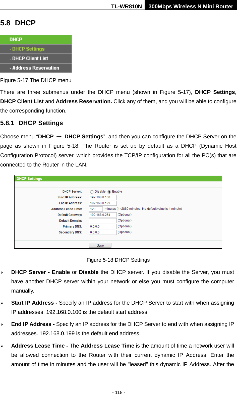 TL-WR810N 300Mbps Wireless N Mini Router  - 118 - 5.8 DHCP  Figure 5-17 The DHCP menu There are three submenus under the DHCP menu (shown in Figure  5-17),  DHCP Settings, DHCP Client List and Address Reservation. Click any of them, and you will be able to configure the corresponding function. 5.8.1 DHCP Settings Choose menu “DHCP → DHCP Settings”, and then you can configure the DHCP Server on the page  as  shown in Figure  5-18.  The  Router is set up by default as a DHCP (Dynamic Host Configuration Protocol) server, which provides the TCP/IP configuration for all the PC(s) that are connected to the Router in the LAN.    Figure 5-18 DHCP Settings  DHCP Server - Enable or Disable the DHCP server. If you disable the Server, you must have another DHCP server within your network or else you must configure the computer manually.  Start IP Address - Specify an IP address for the DHCP Server to start with when assigning IP addresses. 192.168.0.100 is the default start address.  End IP Address - Specify an IP address for the DHCP Server to end with when assigning IP addresses. 192.168.0.199 is the default end address.  Address Lease Time - The Address Lease Time is the amount of time a network user will be allowed connection to the Router with their current dynamic IP Address. Enter the amount of time in minutes and the user will be &quot;leased&quot; this dynamic IP Address. After the 