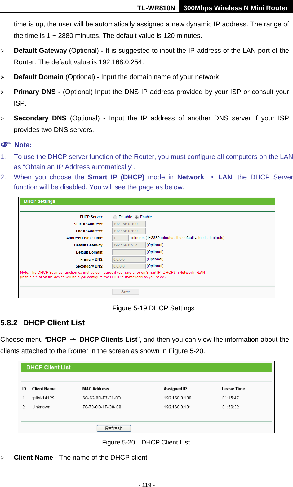 TL-WR810N 300Mbps Wireless N Mini Router  - 119 - time is up, the user will be automatically assigned a new dynamic IP address. The range of the time is 1 ~ 2880 minutes. The default value is 120 minutes.  Default Gateway (Optional) - It is suggested to input the IP address of the LAN port of the Router. The default value is 192.168.0.254.  Default Domain (Optional) - Input the domain name of your network.  Primary DNS - (Optional) Input the DNS IP address provided by your ISP or consult your ISP.  Secondary DNS (Optional)  -  Input the IP address of another DNS server if your ISP provides two DNS servers.  Note: 1. To use the DHCP server function of the Router, you must configure all computers on the LAN as &quot;Obtain an IP Address automatically&quot;. 2. When you choose the Smart IP (DHCP) mode in  Network → LAN, the DHCP Server function will be disabled. You will see the page as below.  Figure 5-19 DHCP Settings 5.8.2 DHCP Client List Choose menu “DHCP → DHCP Clients List”, and then you can view the information about the clients attached to the Router in the screen as shown in Figure 5-20.  Figure 5-20  DHCP Client List  Client Name - The name of the DHCP client   