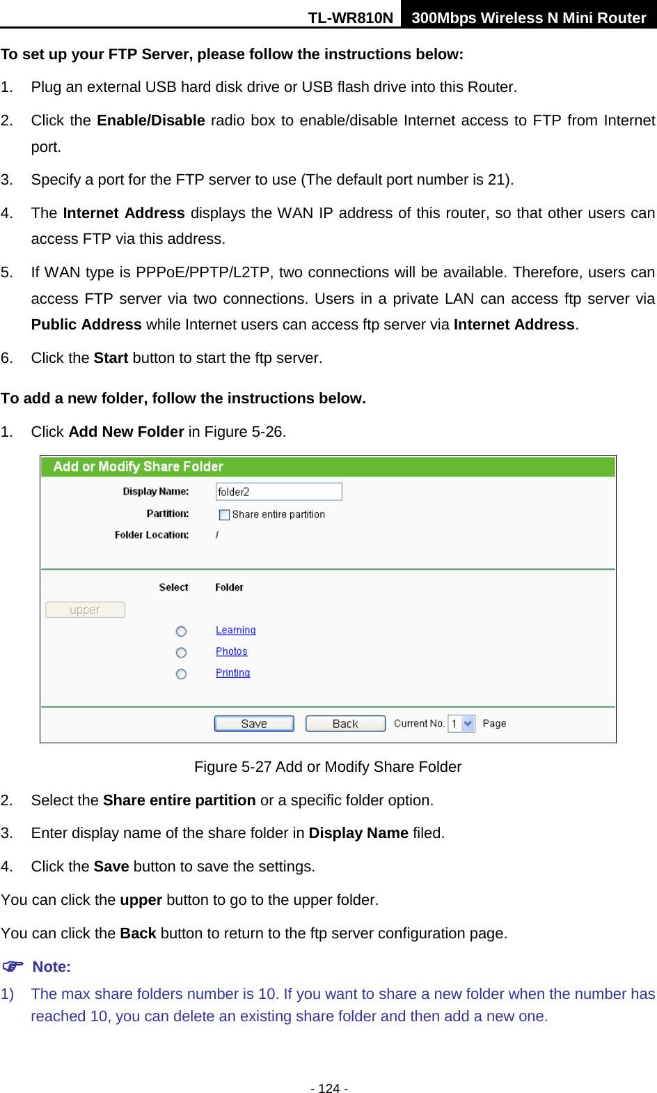 TL-WR810N 300Mbps Wireless N Mini Router  - 124 - To set up your FTP Server, please follow the instructions below:   1. Plug an external USB hard disk drive or USB flash drive into this Router.   2. Click the Enable/Disable radio box to enable/disable Internet access to FTP from Internet port.   3.  Specify a port for the FTP server to use (The default port number is 21).   4. The Internet Address displays the WAN IP address of this router, so that other users can access FTP via this address.   5. If WAN type is PPPoE/PPTP/L2TP, two connections will be available. Therefore, users can access FTP server via two connections. Users in a private LAN can access ftp server via Public Address while Internet users can access ftp server via Internet Address.   6. Click the Start button to start the ftp server.   To add a new folder, follow the instructions below. 1. Click Add New Folder in Figure 5-26.  Figure 5-27 Add or Modify Share Folder 2. Select the Share entire partition or a specific folder option. 3. Enter display name of the share folder in Display Name filed. 4. Click the Save button to save the settings. You can click the upper button to go to the upper folder. You can click the Back button to return to the ftp server configuration page.  Note: 1) The max share folders number is 10. If you want to share a new folder when the number has reached 10, you can delete an existing share folder and then add a new one.   