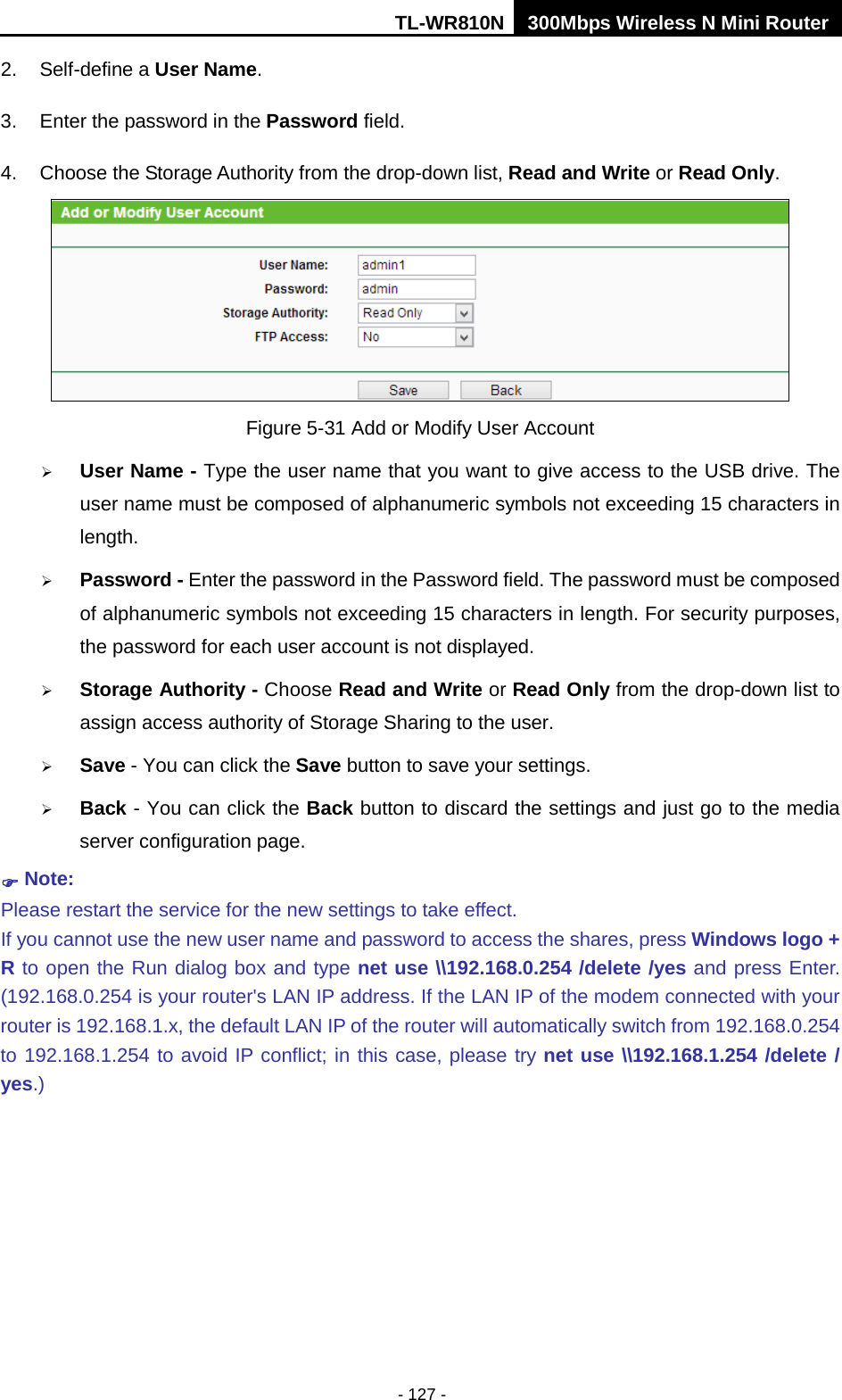 TL-WR810N 300Mbps Wireless N Mini Router  - 127 - 2.  Self-define a User Name. 3. Enter the password in the Password field. 4. Choose the Storage Authority from the drop-down list, Read and Write or Read Only.  Figure 5-31 Add or Modify User Account  User Name - Type the user name that you want to give access to the USB drive. The user name must be composed of alphanumeric symbols not exceeding 15 characters in length.    Password - Enter the password in the Password field. The password must be composed of alphanumeric symbols not exceeding 15 characters in length. For security purposes, the password for each user account is not displayed.    Storage Authority - Choose Read and Write or Read Only from the drop-down list to assign access authority of Storage Sharing to the user.  Save - You can click the Save button to save your settings.  Back - You can click the Back button to discard the settings and just go to the media server configuration page.  Note: Please restart the service for the new settings to take effect.   If you cannot use the new user name and password to access the shares, press Windows logo + R to open the Run dialog box and type net use \\192.168.0.254 /delete /yes and press Enter. (192.168.0.254 is your router&apos;s LAN IP address. If the LAN IP of the modem connected with your router is 192.168.1.x, the default LAN IP of the router will automatically switch from 192.168.0.254 to 192.168.1.254 to avoid IP conflict; in this case, please try net use \\192.168.1.254 /delete / yes.) 