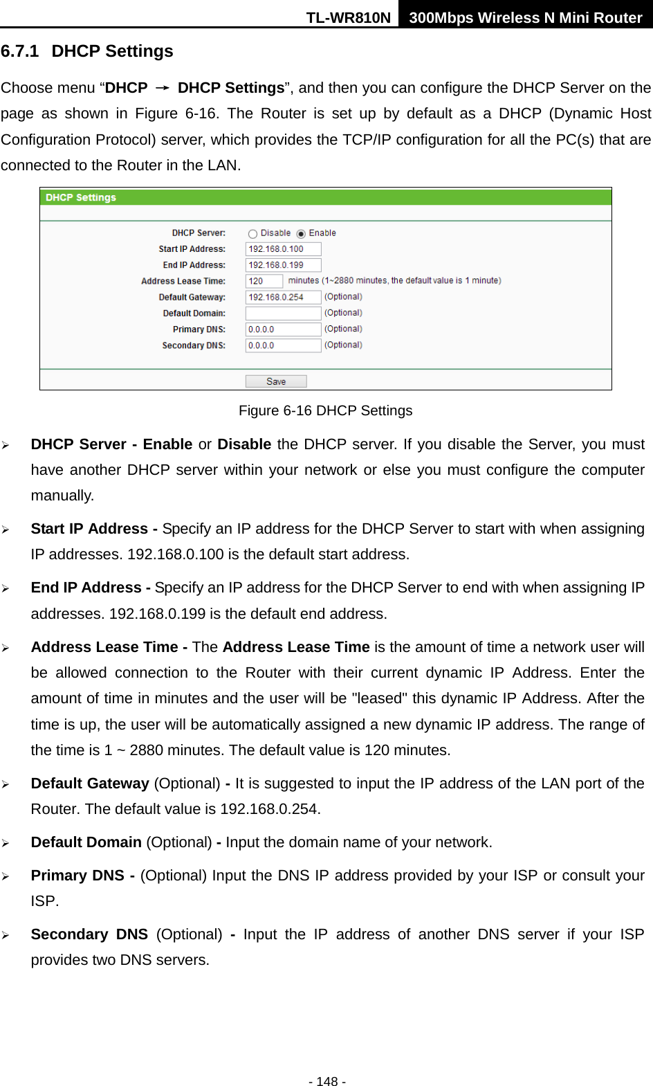 TL-WR810N 300Mbps Wireless N Mini Router  - 148 - 6.7.1 DHCP Settings Choose menu “DHCP → DHCP Settings”, and then you can configure the DHCP Server on the page  as  shown in Figure  6-16.  The  Router is set up by default as a DHCP (Dynamic Host Configuration Protocol) server, which provides the TCP/IP configuration for all the PC(s) that are connected to the Router in the LAN.    Figure 6-16 DHCP Settings  DHCP Server - Enable or Disable the DHCP server. If you disable the Server, you must have another DHCP server within your network or else you must configure the computer manually.  Start IP Address - Specify an IP address for the DHCP Server to start with when assigning IP addresses. 192.168.0.100 is the default start address.  End IP Address - Specify an IP address for the DHCP Server to end with when assigning IP addresses. 192.168.0.199 is the default end address.  Address Lease Time - The Address Lease Time is the amount of time a network user will be allowed connection to the Router with their current dynamic IP Address. Enter the amount of time in minutes and the user will be &quot;leased&quot; this dynamic IP Address. After the time is up, the user will be automatically assigned a new dynamic IP address. The range of the time is 1 ~ 2880 minutes. The default value is 120 minutes.  Default Gateway (Optional) - It is suggested to input the IP address of the LAN port of the Router. The default value is 192.168.0.254.  Default Domain (Optional) - Input the domain name of your network.  Primary DNS - (Optional) Input the DNS IP address provided by your ISP or consult your ISP.  Secondary DNS (Optional)  -  Input the IP address of another DNS server if your ISP provides two DNS servers. 