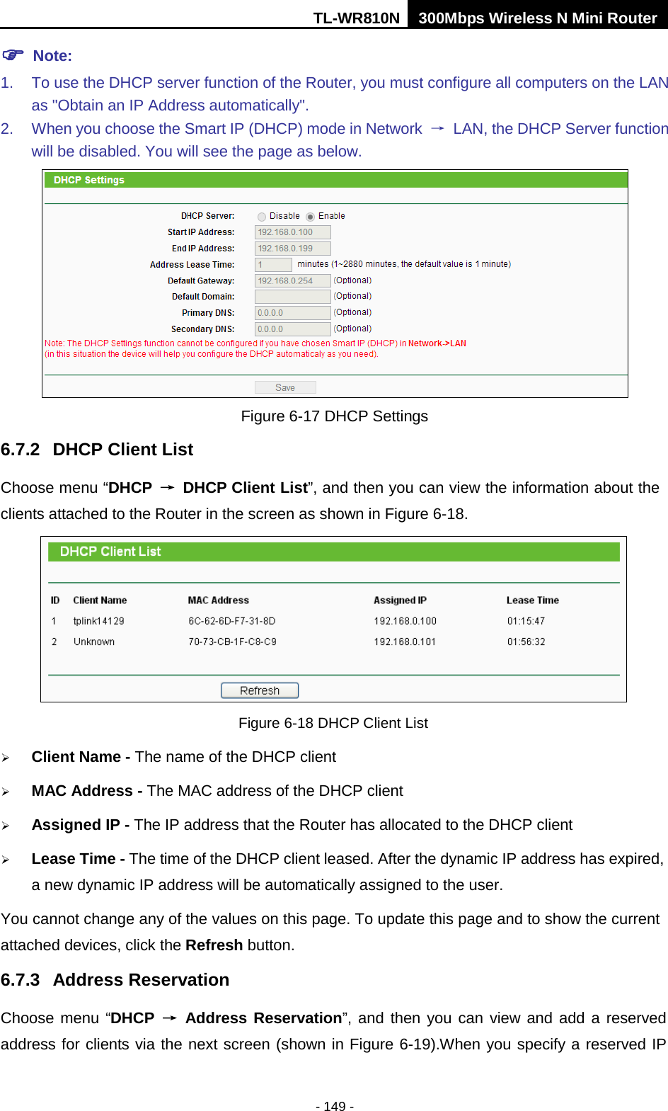 TL-WR810N 300Mbps Wireless N Mini Router  - 149 -  Note: 1. To use the DHCP server function of the Router, you must configure all computers on the LAN as &quot;Obtain an IP Address automatically&quot;. 2. When you choose the Smart IP (DHCP) mode in Network  → LAN, the DHCP Server function will be disabled. You will see the page as below.  Figure 6-17 DHCP Settings 6.7.2 DHCP Client List Choose menu “DHCP → DHCP Client List”, and then you can view the information about the clients attached to the Router in the screen as shown in Figure 6-18.  Figure 6-18 DHCP Client List  Client Name - The name of the DHCP client    MAC Address - The MAC address of the DHCP client    Assigned IP - The IP address that the Router has allocated to the DHCP client  Lease Time - The time of the DHCP client leased. After the dynamic IP address has expired, a new dynamic IP address will be automatically assigned to the user.     You cannot change any of the values on this page. To update this page and to show the current attached devices, click the Refresh button. 6.7.3 Address Reservation Choose menu “DHCP → Address Reservation”, and then you can view and add a reserved address for clients via the next screen (shown in Figure 6-19).When you specify a reserved IP 