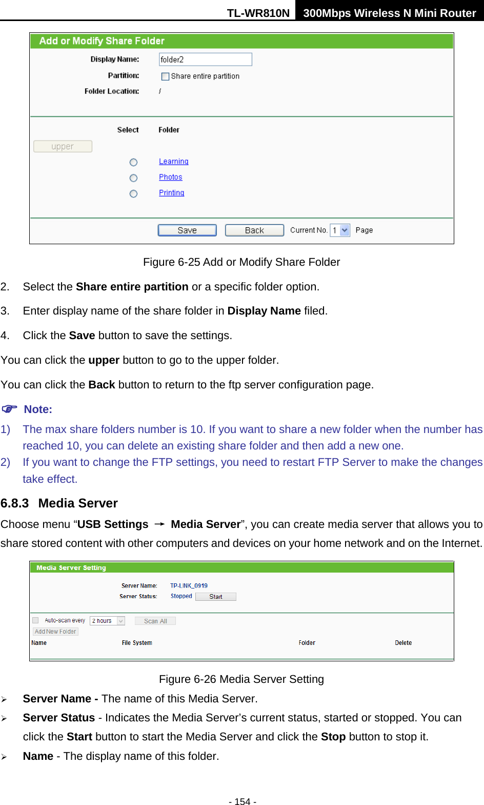 TL-WR810N 300Mbps Wireless N Mini Router  - 154 -  Figure 6-25 Add or Modify Share Folder 2. Select the Share entire partition or a specific folder option. 3. Enter display name of the share folder in Display Name filed. 4. Click the Save button to save the settings. You can click the upper button to go to the upper folder. You can click the Back button to return to the ftp server configuration page.  Note: 1) The max share folders number is 10. If you want to share a new folder when the number has reached 10, you can delete an existing share folder and then add a new one.   2) If you want to change the FTP settings, you need to restart FTP Server to make the changes take effect. 6.8.3 Media Server Choose menu “USB Settings → Media Server”, you can create media server that allows you to share stored content with other computers and devices on your home network and on the Internet.  Figure 6-26 Media Server Setting  Server Name - The name of this Media Server.  Server Status - Indicates the Media Server’s current status, started or stopped. You can click the Start button to start the Media Server and click the Stop button to stop it.    Name - The display name of this folder.   