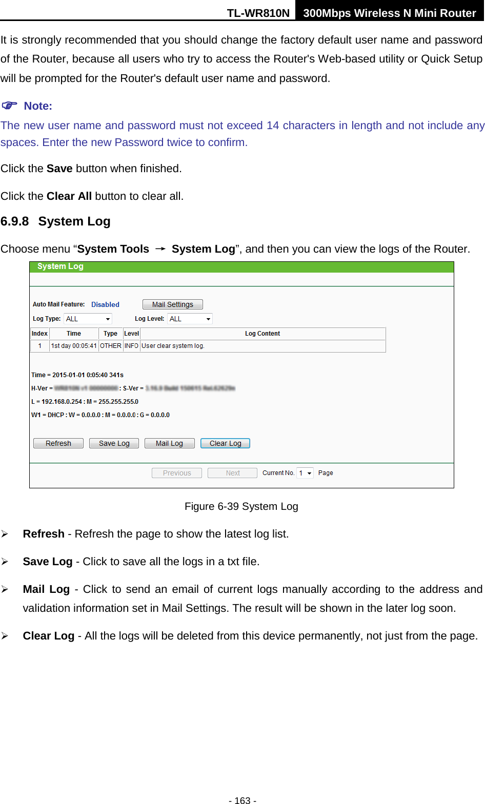 TL-WR810N 300Mbps Wireless N Mini Router  - 163 - It is strongly recommended that you should change the factory default user name and password of the Router, because all users who try to access the Router&apos;s Web-based utility or Quick Setup will be prompted for the Router&apos;s default user name and password.  Note: The new user name and password must not exceed 14 characters in length and not include any spaces. Enter the new Password twice to confirm. Click the Save button when finished. Click the Clear All button to clear all. 6.9.8 System Log Choose menu “System Tools → System Log”, and then you can view the logs of the Router.  Figure 6-39 System Log  Refresh - Refresh the page to show the latest log list.  Save Log - Click to save all the logs in a txt file.  Mail Log - Click to send an email of current logs manually according to the address and validation information set in Mail Settings. The result will be shown in the later log soon.  Clear Log - All the logs will be deleted from this device permanently, not just from the page. 