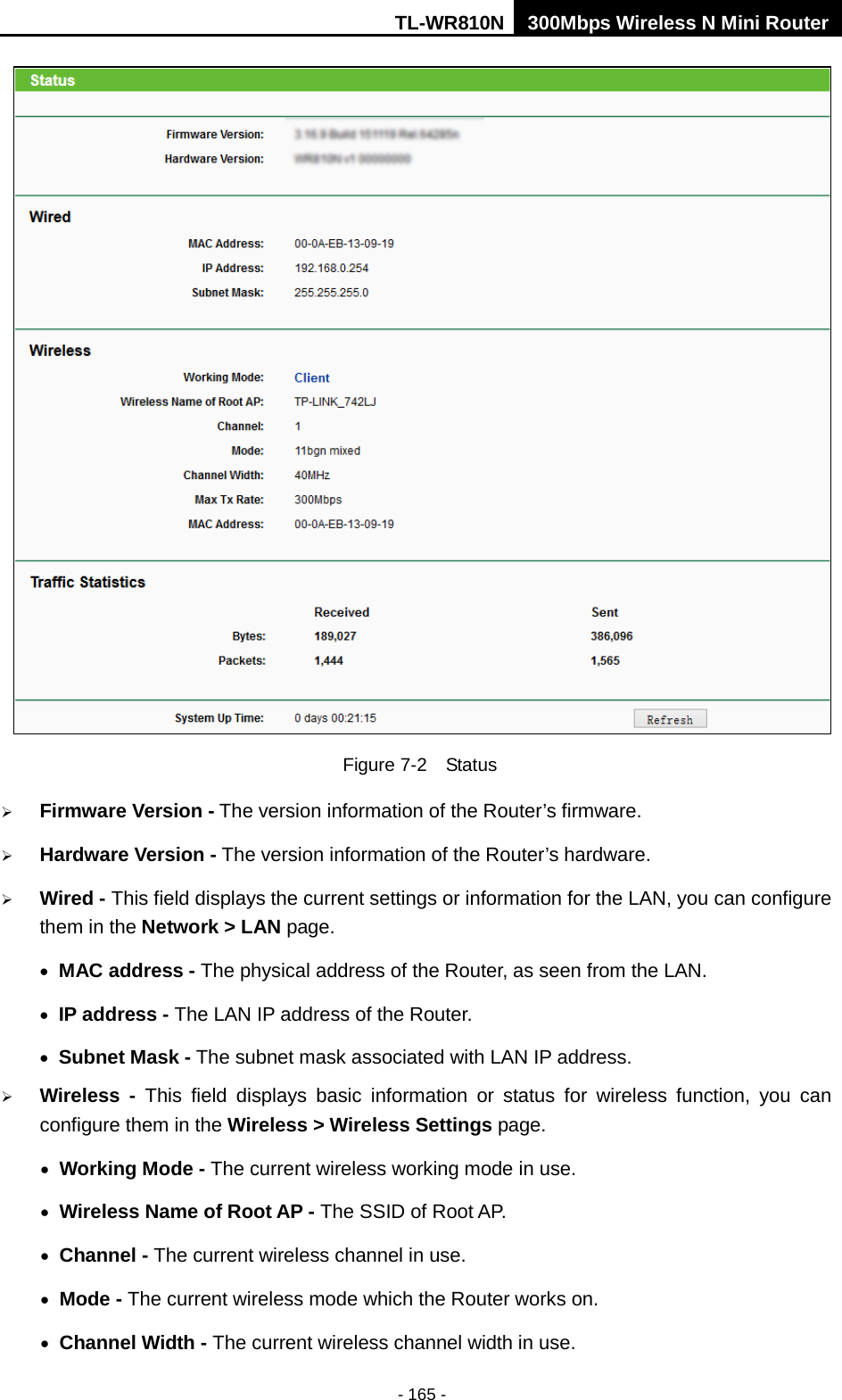 TL-WR810N 300Mbps Wireless N Mini Router  - 165 -  Figure 7-2  Status  Firmware Version - The version information of the Router’s firmware.  Hardware Version - The version information of the Router’s hardware.  Wired - This field displays the current settings or information for the LAN, you can configure them in the Network &gt; LAN page.   • MAC address - The physical address of the Router, as seen from the LAN. • IP address - The LAN IP address of the Router. • Subnet Mask - The subnet mask associated with LAN IP address.  Wireless -  This field displays basic information or status for wireless function, you can configure them in the Wireless &gt; Wireless Settings page.   • Working Mode - The current wireless working mode in use. • Wireless Name of Root AP - The SSID of Root AP. • Channel - The current wireless channel in use. • Mode - The current wireless mode which the Router works on. • Channel Width - The current wireless channel width in use. 