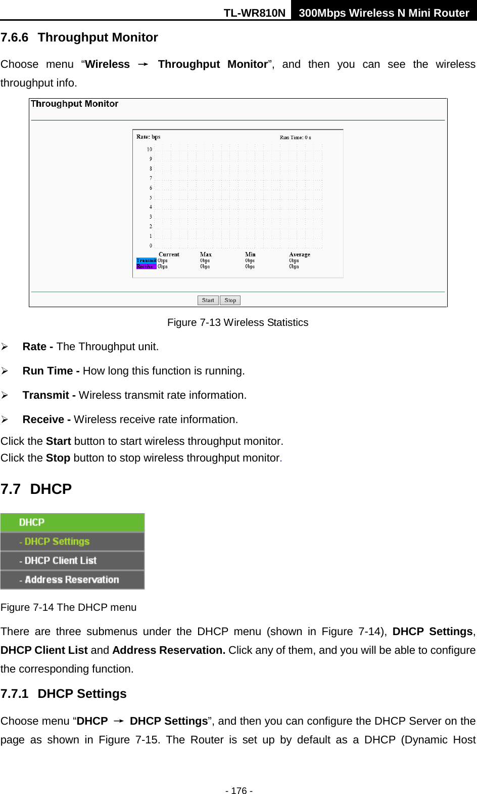 TL-WR810N 300Mbps Wireless N Mini Router  - 176 - 7.6.6 Throughput Monitor Choose menu “Wireless → Throughput Monitor”,  and then you can see the wireless throughput info.  Figure 7-13 Wireless Statistics  Rate - The Throughput unit.  Run Time - How long this function is running.  Transmit - Wireless transmit rate information.  Receive - Wireless receive rate information. Click the Start button to start wireless throughput monitor. Click the Stop button to stop wireless throughput monitor. 7.7 DHCP  Figure 7-14 The DHCP menu There are three submenus under the DHCP menu (shown in Figure  7-14),  DHCP Settings, DHCP Client List and Address Reservation. Click any of them, and you will be able to configure the corresponding function. 7.7.1 DHCP Settings Choose menu “DHCP → DHCP Settings”, and then you can configure the DHCP Server on the page  as  shown in Figure  7-15.  The  Router is set up by default as a DHCP (Dynamic Host 