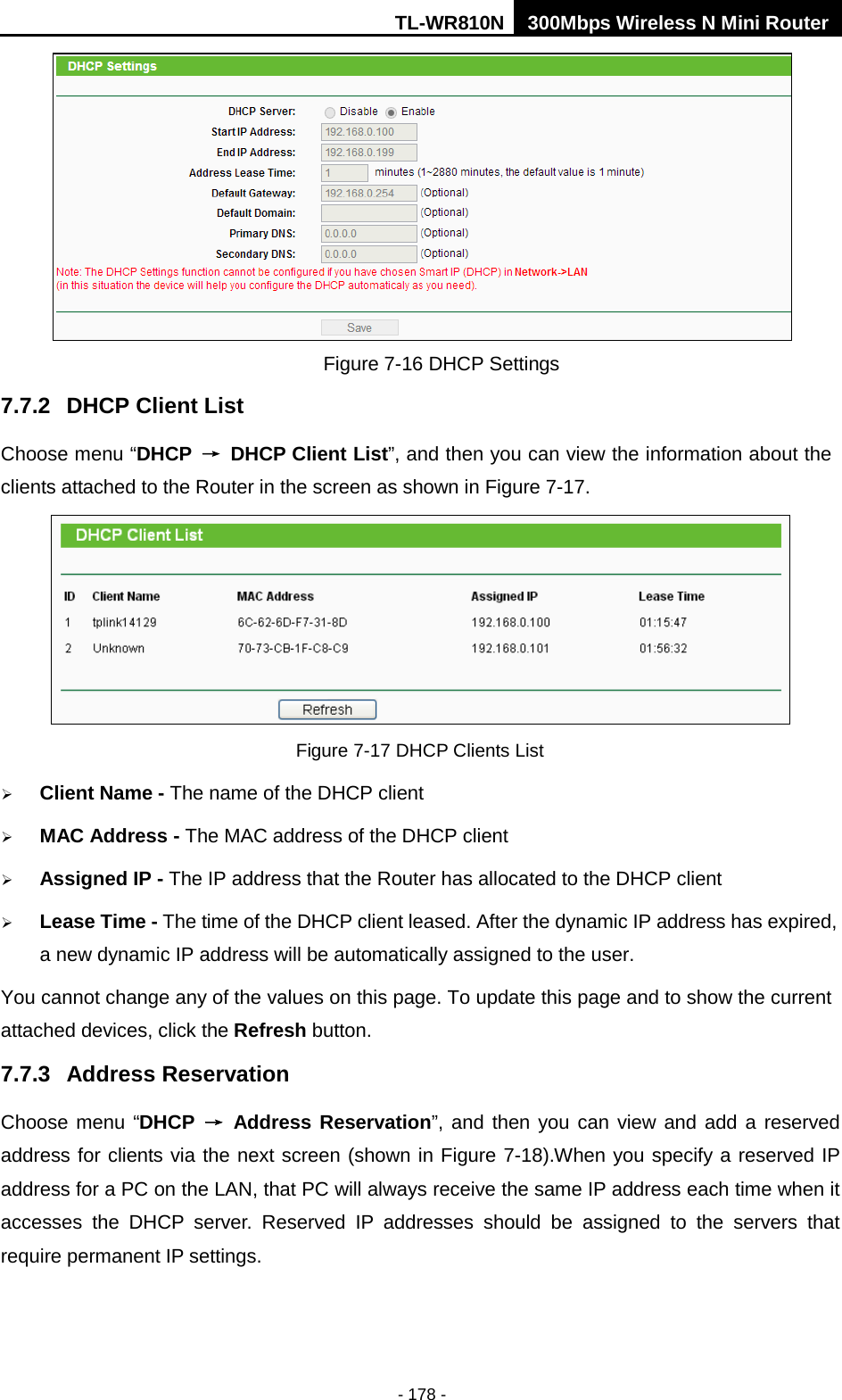 TL-WR810N 300Mbps Wireless N Mini Router  - 178 -  Figure 7-16 DHCP Settings 7.7.2 DHCP Client List Choose menu “DHCP → DHCP Client List”, and then you can view the information about the clients attached to the Router in the screen as shown in Figure 7-17.  Figure 7-17 DHCP Clients List  Client Name - The name of the DHCP client    MAC Address - The MAC address of the DHCP client    Assigned IP - The IP address that the Router has allocated to the DHCP client  Lease Time - The time of the DHCP client leased. After the dynamic IP address has expired, a new dynamic IP address will be automatically assigned to the user.     You cannot change any of the values on this page. To update this page and to show the current attached devices, click the Refresh button. 7.7.3 Address Reservation Choose menu “DHCP → Address Reservation”, and then you can view and add a reserved address for clients via the next screen (shown in Figure 7-18).When you specify a reserved IP address for a PC on the LAN, that PC will always receive the same IP address each time when it accesses the DHCP server. Reserved IP addresses should be assigned to the  servers  that require permanent IP settings.   