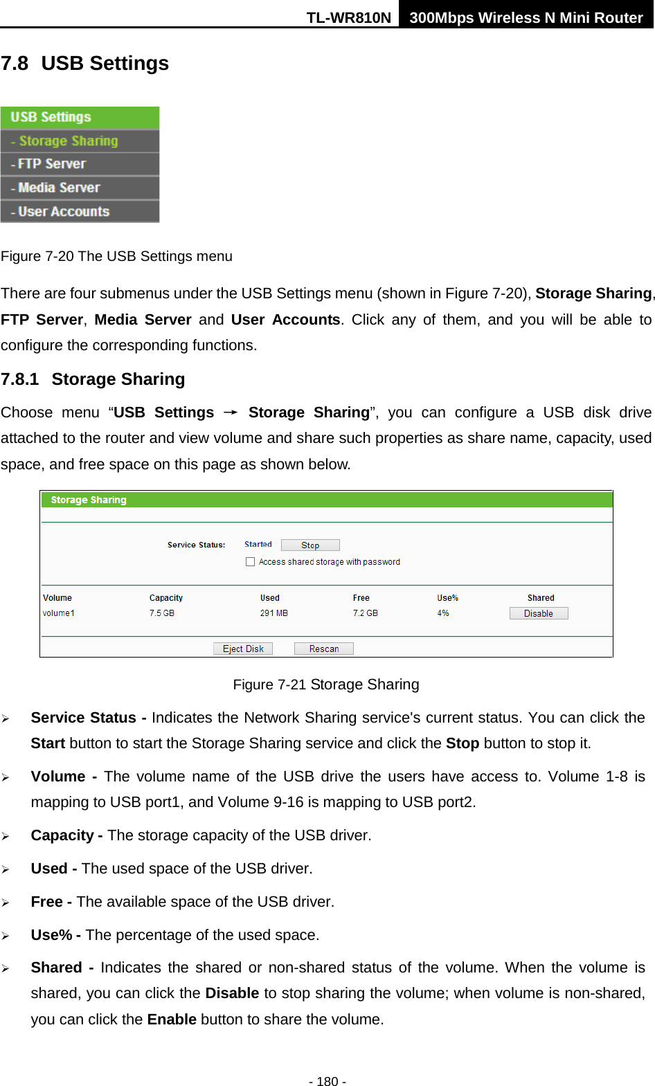 TL-WR810N 300Mbps Wireless N Mini Router  - 180 - 7.8 USB Settings  Figure 7-20 The USB Settings menu There are four submenus under the USB Settings menu (shown in Figure 7-20), Storage Sharing, FTP Server,  Media Server and  User Accounts. Click any of them, and you will be able to configure the corresponding functions. 7.8.1 Storage Sharing Choose menu “USB Settings → Storage Sharing”, you can configure a USB disk drive attached to the router and view volume and share such properties as share name, capacity, used space, and free space on this page as shown below.  Figure 7-21 Storage Sharing  Service Status - Indicates the Network Sharing service&apos;s current status. You can click the Start button to start the Storage Sharing service and click the Stop button to stop it.    Volume  - The volume name of the USB drive the users have access to. Volume 1-8 is mapping to USB port1, and Volume 9-16 is mapping to USB port2.  Capacity - The storage capacity of the USB driver.    Used - The used space of the USB driver.    Free - The available space of the USB driver.    Use% - The percentage of the used space.    Shared - Indicates the shared or non-shared status of the volume. When the volume is shared, you can click the Disable to stop sharing the volume; when volume is non-shared, you can click the Enable button to share the volume. 