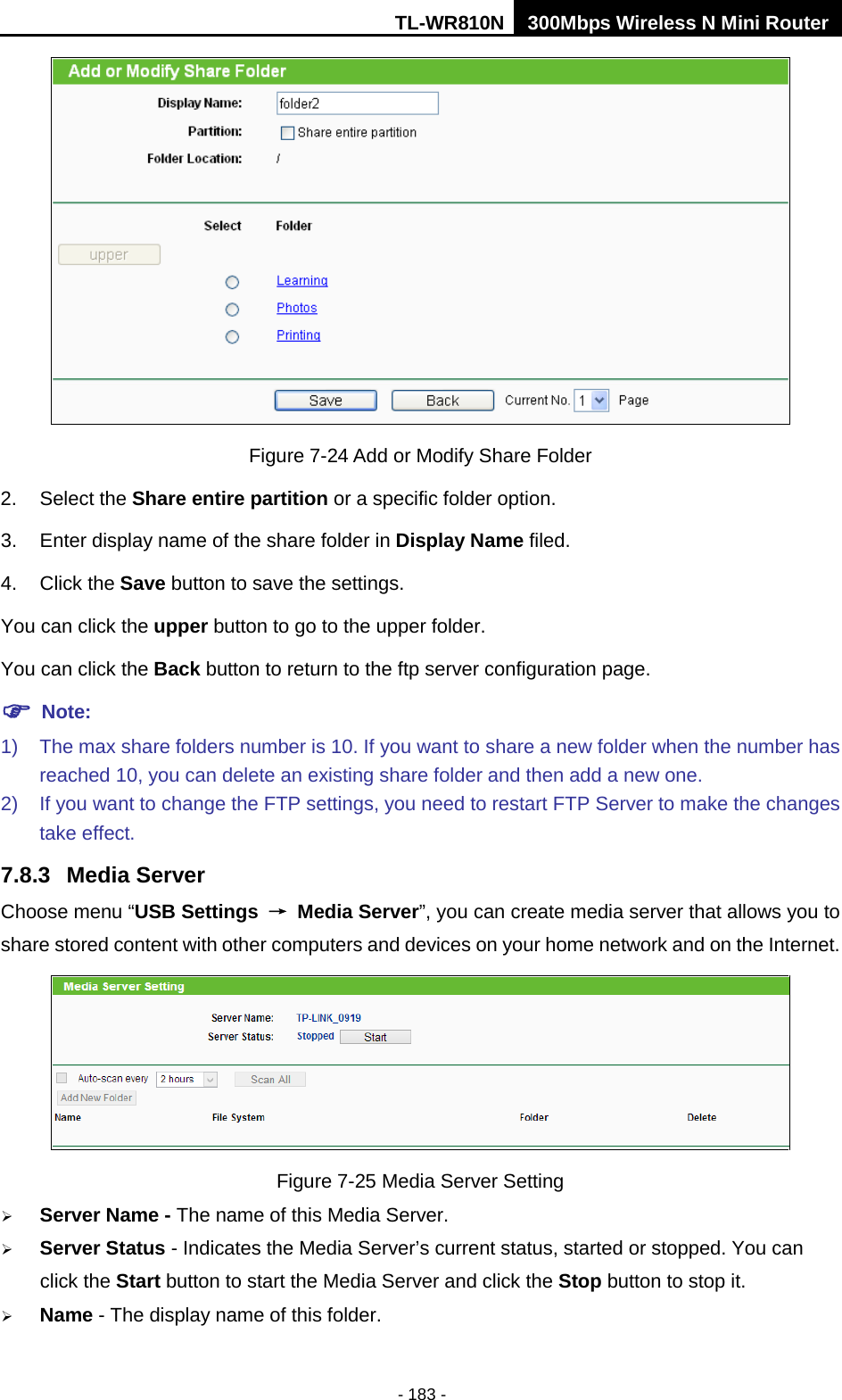 TL-WR810N 300Mbps Wireless N Mini Router  - 183 -  Figure 7-24 Add or Modify Share Folder 2. Select the Share entire partition or a specific folder option. 3. Enter display name of the share folder in Display Name filed. 4. Click the Save button to save the settings. You can click the upper button to go to the upper folder. You can click the Back button to return to the ftp server configuration page.  Note: 1) The max share folders number is 10. If you want to share a new folder when the number has reached 10, you can delete an existing share folder and then add a new one.   2) If you want to change the FTP settings, you need to restart FTP Server to make the changes take effect. 7.8.3 Media Server Choose menu “USB Settings → Media Server”, you can create media server that allows you to share stored content with other computers and devices on your home network and on the Internet.  Figure 7-25 Media Server Setting  Server Name - The name of this Media Server.  Server Status - Indicates the Media Server’s current status, started or stopped. You can click the Start button to start the Media Server and click the Stop button to stop it.    Name - The display name of this folder.   