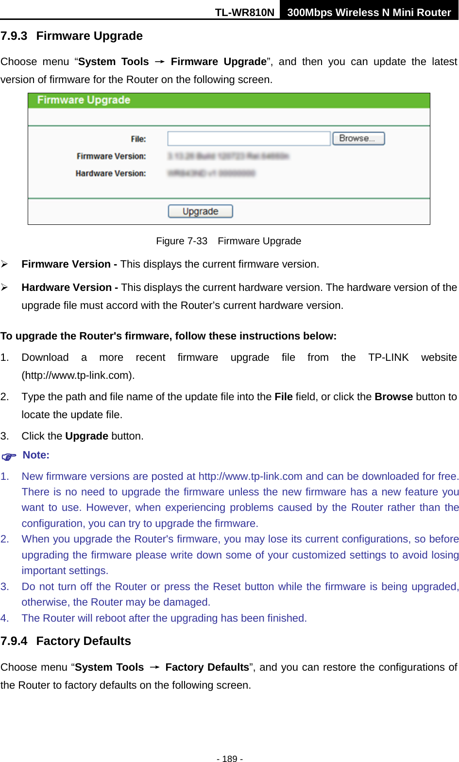 TL-WR810N 300Mbps Wireless N Mini Router  - 189 - 7.9.3 Firmware Upgrade Choose menu “System Tools → Firmware Upgrade”, and then you can update  the  latest version of firmware for the Router on the following screen.  Figure 7-33  Firmware Upgrade  Firmware Version - This displays the current firmware version.  Hardware Version - This displays the current hardware version. The hardware version of the upgrade file must accord with the Router’s current hardware version. To upgrade the Router&apos;s firmware, follow these instructions below: 1. Download a more recent firmware upgrade file from the TP-LINK website (http://www.tp-link.com).   2. Type the path and file name of the update file into the File field, or click the Browse button to locate the update file. 3. Click the Upgrade button.  Note: 1. New firmware versions are posted at http://www.tp-link.com and can be downloaded for free. There is no need to upgrade the firmware unless the new firmware has a new feature you want to use. However, when experiencing problems caused by the Router rather than the configuration, you can try to upgrade the firmware. 2. When you upgrade the Router&apos;s firmware, you may lose its current configurations, so before upgrading the firmware please write down some of your customized settings to avoid losing important settings. 3. Do not turn off the Router or press the Reset button while the firmware is being upgraded, otherwise, the Router may be damaged. 4. The Router will reboot after the upgrading has been finished. 7.9.4 Factory Defaults Choose menu “System Tools → Factory Defaults”, and you can restore the configurations of the Router to factory defaults on the following screen. 