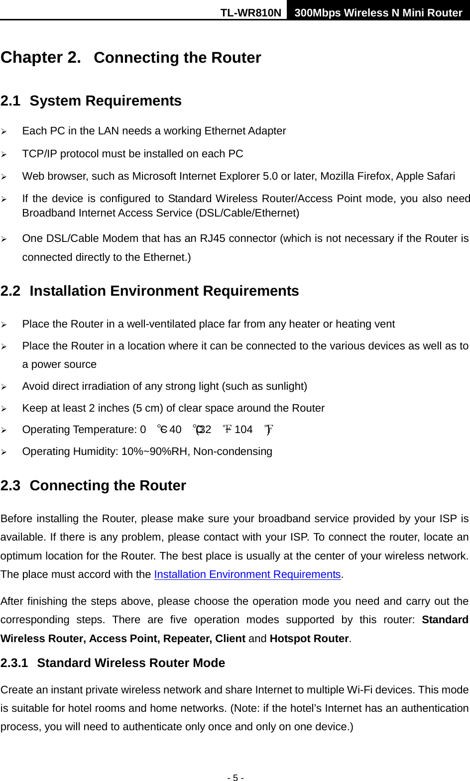 TL-WR810N 300Mbps Wireless N Mini Router  - 5 - Chapter 2.  Connecting the Router 2.1 System Requirements  Each PC in the LAN needs a working Ethernet Adapter  TCP/IP protocol must be installed on each PC  Web browser, such as Microsoft Internet Explorer 5.0 or later, Mozilla Firefox, Apple Safari  If the device is configured to Standard Wireless Router/Access Point mode, you also need Broadband Internet Access Service (DSL/Cable/Ethernet)  One DSL/Cable Modem that has an RJ45 connector (which is not necessary if the Router is connected directly to the Ethernet.) 2.2 Installation Environment Requirements  Place the Router in a well-ventilated place far from any heater or heating vent    Place the Router in a location where it can be connected to the various devices as well as to a power source  Avoid direct irradiation of any strong light (such as sunlight)  Keep at least 2 inches (5 cm) of clear space around the Router  Operating Temperature: 0 ℃ ~ 40 ℃ (32 ℉ ~ 104 ℉ )  Operating Humidity: 10%~90%RH, Non-condensing 2.3 Connecting the Router Before installing the Router, please make sure your broadband service provided by your ISP is available. If there is any problem, please contact with your ISP. To connect the router, locate an optimum location for the Router. The best place is usually at the center of your wireless network. The place must accord with the Installation Environment Requirements. After finishing the steps above, please choose the operation mode you need and carry out the corresponding steps. There are five operation modes supported by this router: Standard Wireless Router, Access Point, Repeater, Client and Hotspot Router. 2.3.1 Standard Wireless Router Mode Create an instant private wireless network and share Internet to multiple Wi-Fi devices. This mode is suitable for hotel rooms and home networks. (Note: if the hotel’s Internet has an authentication process, you will need to authenticate only once and only on one device.) 