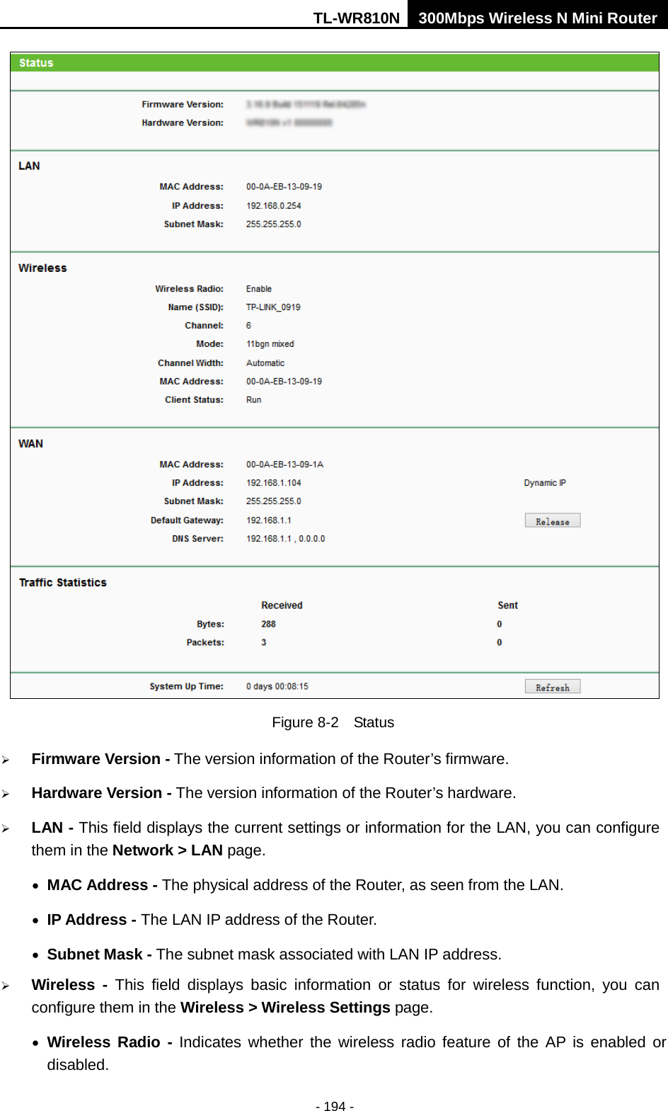 TL-WR810N 300Mbps Wireless N Mini Router  - 194 -  Figure 8-2  Status  Firmware Version - The version information of the Router’s firmware.  Hardware Version - The version information of the Router’s hardware.  LAN - This field displays the current settings or information for the LAN, you can configure them in the Network &gt; LAN page.   • MAC Address - The physical address of the Router, as seen from the LAN. • IP Address - The LAN IP address of the Router. • Subnet Mask - The subnet mask associated with LAN IP address.  Wireless -  This field displays basic information or status for wireless function, you can configure them in the Wireless &gt; Wireless Settings page.   • Wireless Radio - Indicates whether the wireless radio feature of the AP is enabled or disabled. 