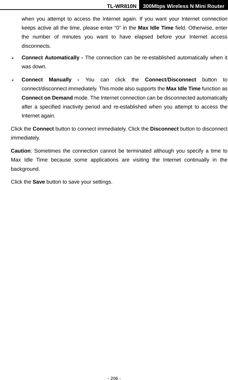 TL-WR810N 300Mbps Wireless N Mini Router  - 206 - when you attempt to access the Internet again. If you want your Internet connection keeps active all the time, please enter “0” in the Max Idle Time field. Otherwise, enter the number of minutes you want to have elapsed before your Internet access disconnects.  Connect Automatically - The connection can be re-established automatically when it was down.  Connect Manually -  You can click the Connect/Disconnect button to connect/disconnect immediately. This mode also supports the Max Idle Time function as Connect on Demand mode. The Internet connection can be disconnected automatically after a specified inactivity period and re-established when you attempt to access the Internet again.  Click the Connect button to connect immediately. Click the Disconnect button to disconnect immediately. Caution: Sometimes the connection cannot be terminated although you specify a time to Max Idle Time because some applications are visiting the Internet continually in the background. Click the Save button to save your settings. 
