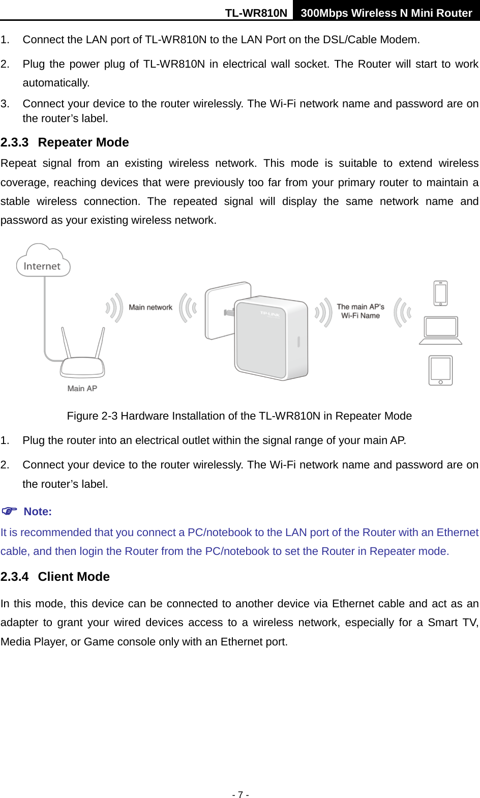 TL-WR810N 300Mbps Wireless N Mini Router  - 7 - 1. Connect the LAN port of TL-WR810N to the LAN Port on the DSL/Cable Modem. 2. Plug the power plug of TL-WR810N in electrical wall socket. The Router will start to work automatically. 3. Connect your device to the router wirelessly. The Wi-Fi network name and password are on the router’s label. 2.3.3 Repeater Mode Repeat signal from an existing wireless network. This mode is suitable to extend wireless coverage, reaching devices that were previously too far from your primary router to maintain a stable wireless connection. The repeated signal will display the same network name and password as your existing wireless network.  Figure 2-3 Hardware Installation of the TL-WR810N in Repeater Mode 1. Plug the router into an electrical outlet within the signal range of your main AP. 2. Connect your device to the router wirelessly. The Wi-Fi network name and password are on the router’s label.  Note: It is recommended that you connect a PC/notebook to the LAN port of the Router with an Ethernet cable, and then login the Router from the PC/notebook to set the Router in Repeater mode.   2.3.4 Client Mode In this mode, this device can be connected to another device via Ethernet cable and act as an adapter to grant your wired devices access to a wireless network, especially for a Smart TV, Media Player, or Game console only with an Ethernet port. 