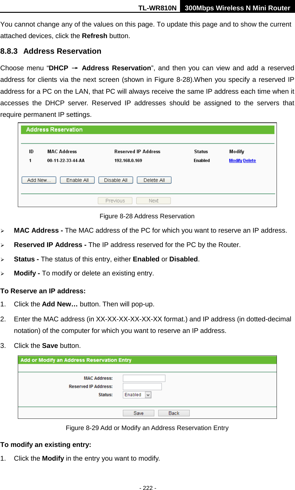 TL-WR810N 300Mbps Wireless N Mini Router  - 222 - You cannot change any of the values on this page. To update this page and to show the current attached devices, click the Refresh button. 8.8.3 Address Reservation Choose menu “DHCP → Address Reservation”, and then you can view and add a reserved address for clients via the next screen (shown in Figure 8-28).When you specify a reserved IP address for a PC on the LAN, that PC will always receive the same IP address each time when it accesses the DHCP server. Reserved IP addresses should be assigned to the  servers  that require permanent IP settings.    Figure 8-28 Address Reservation  MAC Address - The MAC address of the PC for which you want to reserve an IP address.  Reserved IP Address - The IP address reserved for the PC by the Router.  Status - The status of this entry, either Enabled or Disabled.  Modify - To modify or delete an existing entry. To Reserve an IP address:   1. Click the Add New… button. Then will pop-up. 2. Enter the MAC address (in XX-XX-XX-XX-XX-XX format.) and IP address (in dotted-decimal notation) of the computer for which you want to reserve an IP address.   3. Click the Save button.    Figure 8-29 Add or Modify an Address Reservation Entry To modify an existing entry: 1. Click the Modify in the entry you want to modify.   