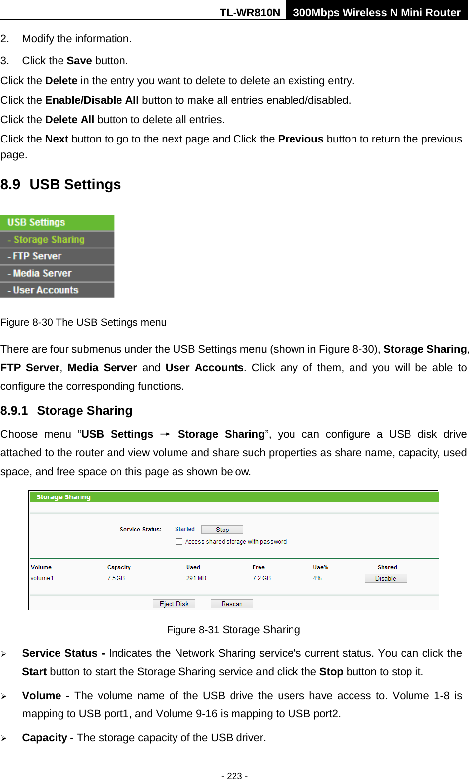 TL-WR810N 300Mbps Wireless N Mini Router  - 223 - 2. Modify the information.   3. Click the Save button. Click the Delete in the entry you want to delete to delete an existing entry. Click the Enable/Disable All button to make all entries enabled/disabled. Click the Delete All button to delete all entries. Click the Next button to go to the next page and Click the Previous button to return the previous page. 8.9 USB Settings  Figure 8-30 The USB Settings menu There are four submenus under the USB Settings menu (shown in Figure 8-30), Storage Sharing, FTP Server,  Media Server and  User Accounts. Click any of them, and you will be able to configure the corresponding functions. 8.9.1 Storage Sharing Choose menu “USB Settings → Storage Sharing”, you can configure a USB disk drive attached to the router and view volume and share such properties as share name, capacity, used space, and free space on this page as shown below.  Figure 8-31 Storage Sharing  Service Status - Indicates the Network Sharing service&apos;s current status. You can click the Start button to start the Storage Sharing service and click the Stop button to stop it.    Volume  - The volume name of the USB drive the users have access to. Volume 1-8 is mapping to USB port1, and Volume 9-16 is mapping to USB port2.  Capacity - The storage capacity of the USB driver.   