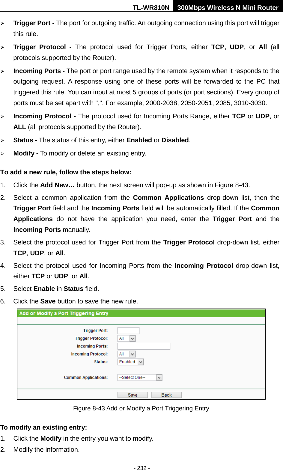 TL-WR810N 300Mbps Wireless N Mini Router  - 232 -  Trigger Port - The port for outgoing traffic. An outgoing connection using this port will trigger this rule.  Trigger Protocol - The protocol used for Trigger Ports, either TCP,  UDP, or All  (all protocols supported by the Router).  Incoming Ports - The port or port range used by the remote system when it responds to the outgoing request. A response using one of these ports will be forwarded to the PC that triggered this rule. You can input at most 5 groups of ports (or port sections). Every group of ports must be set apart with &quot;,&quot;. For example, 2000-2038, 2050-2051, 2085, 3010-3030.  Incoming Protocol - The protocol used for Incoming Ports Range, either TCP or UDP, or ALL (all protocols supported by the Router).  Status - The status of this entry, either Enabled or Disabled.  Modify - To modify or delete an existing entry. To add a new rule, follow the steps below: 1. Click the Add New… button, the next screen will pop-up as shown in Figure 8-43. 2. Select a common application from the Common Applications drop-down list, then the Trigger Port field and the Incoming Ports field will be automatically filled. If the Common Applications  do not have the application you need, enter the Trigger Port and the Incoming Ports manually. 3. Select the protocol used for Trigger Port from the Trigger Protocol drop-down list, either TCP, UDP, or All. 4. Select the protocol used for Incoming Ports from the Incoming Protocol drop-down list, either TCP or UDP, or All. 5. Select Enable in Status field.   6. Click the Save button to save the new rule.  Figure 8-43 Add or Modify a Port Triggering Entry To modify an existing entry: 1. Click the Modify in the entry you want to modify.   2. Modify the information.   