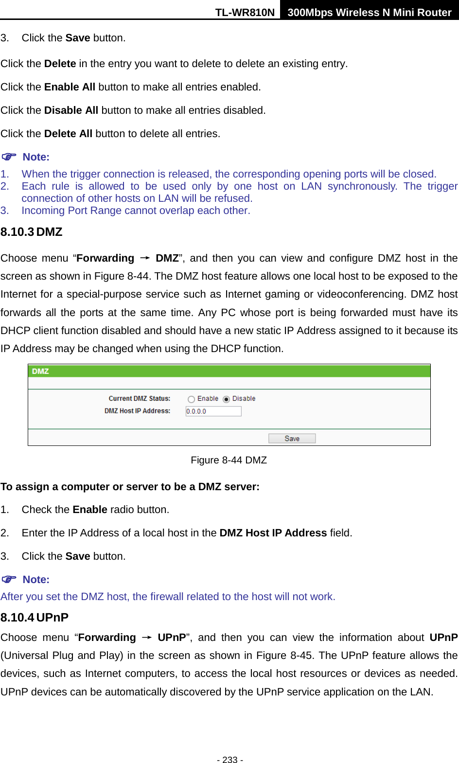 TL-WR810N 300Mbps Wireless N Mini Router  - 233 - 3. Click the Save button. Click the Delete in the entry you want to delete to delete an existing entry. Click the Enable All button to make all entries enabled. Click the Disable All button to make all entries disabled. Click the Delete All button to delete all entries.  Note: 1. When the trigger connection is released, the corresponding opening ports will be closed. 2. Each rule is allowed to be used only by one host on LAN synchronously. The trigger connection of other hosts on LAN will be refused. 3. Incoming Port Range cannot overlap each other. 8.10.3 DMZ Choose menu “Forwarding → DMZ”, and then you can view and configure DMZ host in the screen as shown in Figure 8-44. The DMZ host feature allows one local host to be exposed to the Internet for a special-purpose service such as Internet gaming or videoconferencing. DMZ host forwards all the ports at the same time. Any PC whose port is being forwarded must have its DHCP client function disabled and should have a new static IP Address assigned to it because its IP Address may be changed when using the DHCP function.  Figure 8-44 DMZ To assign a computer or server to be a DMZ server:   1. Check the Enable radio button. 2. Enter the IP Address of a local host in the DMZ Host IP Address field. 3. Click the Save button.  Note:   After you set the DMZ host, the firewall related to the host will not work. 8.10.4 UPnP Choose menu “Forwarding → UPnP”, and then you can view the information about UPnP (Universal Plug and Play) in the screen as shown in Figure 8-45. The UPnP feature allows the devices, such as Internet computers, to access the local host resources or devices as needed. UPnP devices can be automatically discovered by the UPnP service application on the LAN. 