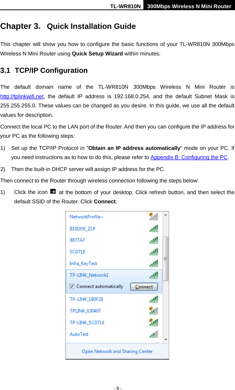 TL-WR810N 300Mbps Wireless N Mini Router  - 9 - Chapter 3.  Quick Installation Guide This chapter will show you how to configure the basic functions of your TL-WR810N 300Mbps Wireless N Mini Router using Quick Setup Wizard within minutes. 3.1 TCP/IP Configuration The  default domain name of the TL-WR810N 300Mbps Wireless N Mini Router is http://tplinkwifi.net, the default IP address is 192.168.0.254, and the default Subnet Mask is 255.255.255.0. These values can be changed as you desire. In this guide, we use all the default values for description. Connect the local PC to the LAN port of the Router. And then you can configure the IP address for your PC as the following steps: 1) Set up the TCP/IP Protocol in &quot;Obtain an IP address automatically&quot; mode on your PC. If you need instructions as to how to do this, please refer to Appendix B: Configuring the PC. 2) Then the built-in DHCP server will assign IP address for the PC. Then connect to the Router through wireless connection following the steps below: 1) Click the icon   at the bottom of your desktop. Click refresh button, and then select the default SSID of the Router. Click Connect.    