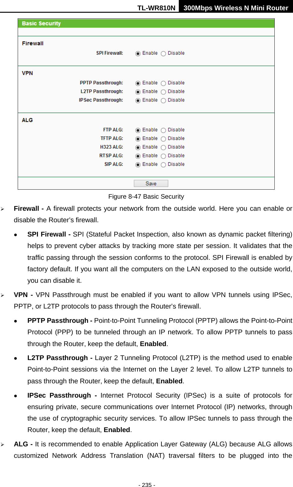 TL-WR810N 300Mbps Wireless N Mini Router  - 235 -  Figure 8-47 Basic Security  Firewall - A firewall protects your network from the outside world. Here you can enable or disable the Router’s firewall.  SPI Firewall - SPI (Stateful Packet Inspection, also known as dynamic packet filtering) helps to prevent cyber attacks by tracking more state per session. It validates that the traffic passing through the session conforms to the protocol. SPI Firewall is enabled by factory default. If you want all the computers on the LAN exposed to the outside world, you can disable it.    VPN - VPN Passthrough must be enabled if you want to allow VPN tunnels using IPSec, PPTP, or L2TP protocols to pass through the Router’s firewall.  PPTP Passthrough - Point-to-Point Tunneling Protocol (PPTP) allows the Point-to-Point Protocol (PPP) to be tunneled through an IP network. To allow PPTP tunnels to pass through the Router, keep the default, Enabled.    L2TP Passthrough - Layer 2 Tunneling Protocol (L2TP) is the method used to enable Point-to-Point sessions via the Internet on the Layer 2 level. To allow L2TP tunnels to pass through the Router, keep the default, Enabled.  IPSec Passthrough - Internet Protocol Security (IPSec) is a suite of protocols for ensuring private, secure communications over Internet Protocol (IP) networks, through the use of cryptographic security services. To allow IPSec tunnels to pass through the Router, keep the default, Enabled.  ALG - It is recommended to enable Application Layer Gateway (ALG) because ALG allows customized Network Address Translation (NAT) traversal filters to be plugged into the 