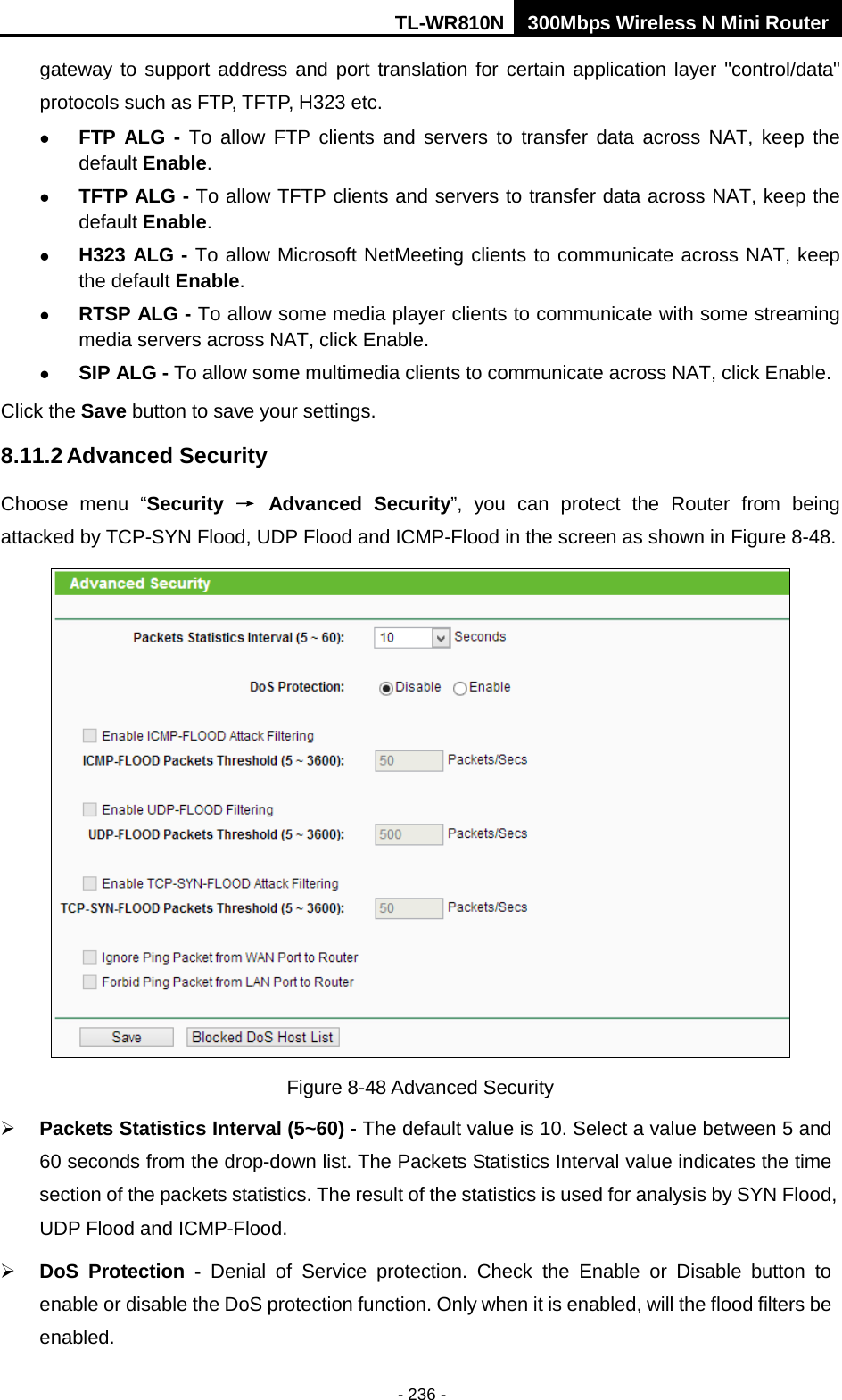 TL-WR810N 300Mbps Wireless N Mini Router  - 236 - gateway to support address and port translation for certain application layer &quot;control/data&quot; protocols such as FTP, TFTP, H323 etc.    FTP ALG - To allow FTP clients and servers to transfer data across NAT, keep the default Enable.    TFTP ALG - To allow TFTP clients and servers to transfer data across NAT, keep the default Enable.  H323 ALG - To allow Microsoft NetMeeting clients to communicate across NAT, keep the default Enable.  RTSP ALG - To allow some media player clients to communicate with some streaming media servers across NAT, click Enable.  SIP ALG - To allow some multimedia clients to communicate across NAT, click Enable. Click the Save button to save your settings. 8.11.2 Advanced Security Choose menu “Security → Advanced Security”,  you can protect the Router from being attacked by TCP-SYN Flood, UDP Flood and ICMP-Flood in the screen as shown in Figure 8-48.    Figure 8-48 Advanced Security  Packets Statistics Interval (5~60) - The default value is 10. Select a value between 5 and 60 seconds from the drop-down list. The Packets Statistics Interval value indicates the time section of the packets statistics. The result of the statistics is used for analysis by SYN Flood, UDP Flood and ICMP-Flood.  DoS  Protection  - Denial of Service protection.  Check the Enable or Disable button to enable or disable the DoS protection function. Only when it is enabled, will the flood filters be enabled. 
