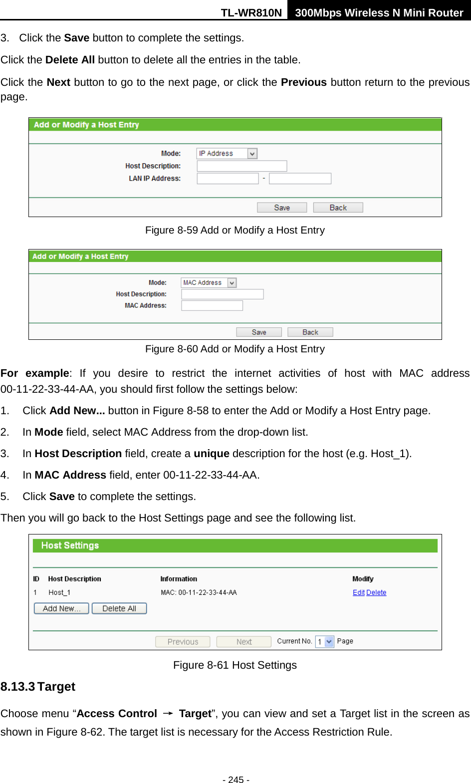 TL-WR810N 300Mbps Wireless N Mini Router  - 245 - 3. Click the Save button to complete the settings. Click the Delete All button to delete all the entries in the table. Click the Next button to go to the next page, or click the Previous button return to the previous page.  Figure 8-59 Add or Modify a Host Entry  Figure 8-60 Add or Modify a Host Entry For example: If you desire to restrict the internet activities of host with MAC address 00-11-22-33-44-AA, you should first follow the settings below:   1. Click Add New... button in Figure 8-58 to enter the Add or Modify a Host Entry page.   2. In Mode field, select MAC Address from the drop-down list.   3. In Host Description field, create a unique description for the host (e.g. Host_1).   4. In MAC Address field, enter 00-11-22-33-44-AA.   5. Click Save to complete the settings.   Then you will go back to the Host Settings page and see the following list.  Figure 8-61 Host Settings 8.13.3 Target Choose menu “Access Control → Target”, you can view and set a Target list in the screen as shown in Figure 8-62. The target list is necessary for the Access Restriction Rule. 