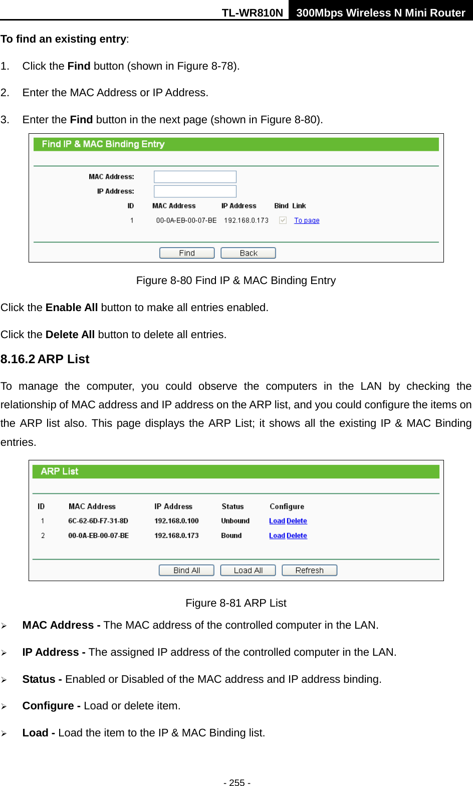 TL-WR810N 300Mbps Wireless N Mini Router  - 255 - To find an existing entry: 1. Click the Find button (shown in Figure 8-78).   2. Enter the MAC Address or IP Address. 3. Enter the Find button in the next page (shown in Figure 8-80).  Figure 8-80 Find IP &amp; MAC Binding Entry Click the Enable All button to make all entries enabled. Click the Delete All button to delete all entries. 8.16.2 ARP List To manage the computer, you could observe the computers in the LAN by checking the relationship of MAC address and IP address on the ARP list, and you could configure the items on the ARP list also. This page displays the ARP List; it shows all the existing IP &amp; MAC Binding entries.  Figure 8-81 ARP List  MAC Address - The MAC address of the controlled computer in the LAN.  IP Address - The assigned IP address of the controlled computer in the LAN.  Status - Enabled or Disabled of the MAC address and IP address binding.  Configure - Load or delete item.  Load - Load the item to the IP &amp; MAC Binding list. 