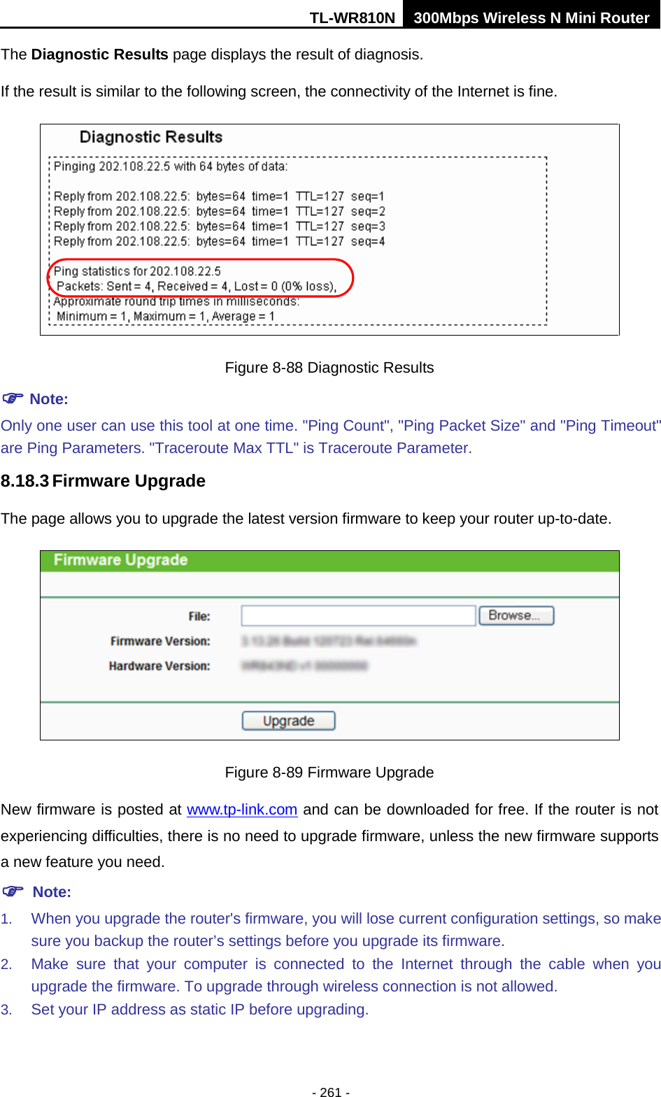 TL-WR810N 300Mbps Wireless N Mini Router  - 261 - The Diagnostic Results page displays the result of diagnosis. If the result is similar to the following screen, the connectivity of the Internet is fine.  Figure 8-88 Diagnostic Results  Note: Only one user can use this tool at one time. &quot;Ping Count&quot;, &quot;Ping Packet Size&quot; and &quot;Ping Timeout&quot; are Ping Parameters. &quot;Traceroute Max TTL&quot; is Traceroute Parameter.   8.18.3 Firmware Upgrade The page allows you to upgrade the latest version firmware to keep your router up-to-date.  Figure 8-89 Firmware Upgrade New firmware is posted at www.tp-link.com and can be downloaded for free. If the router is not experiencing difficulties, there is no need to upgrade firmware, unless the new firmware supports a new feature you need.  Note: 1. When you upgrade the router&apos;s firmware, you will lose current configuration settings, so make sure you backup the router’s settings before you upgrade its firmware.   2. Make sure that your computer is connected to the Internet through the cable when you upgrade the firmware. To upgrade through wireless connection is not allowed. 3. Set your IP address as static IP before upgrading. 