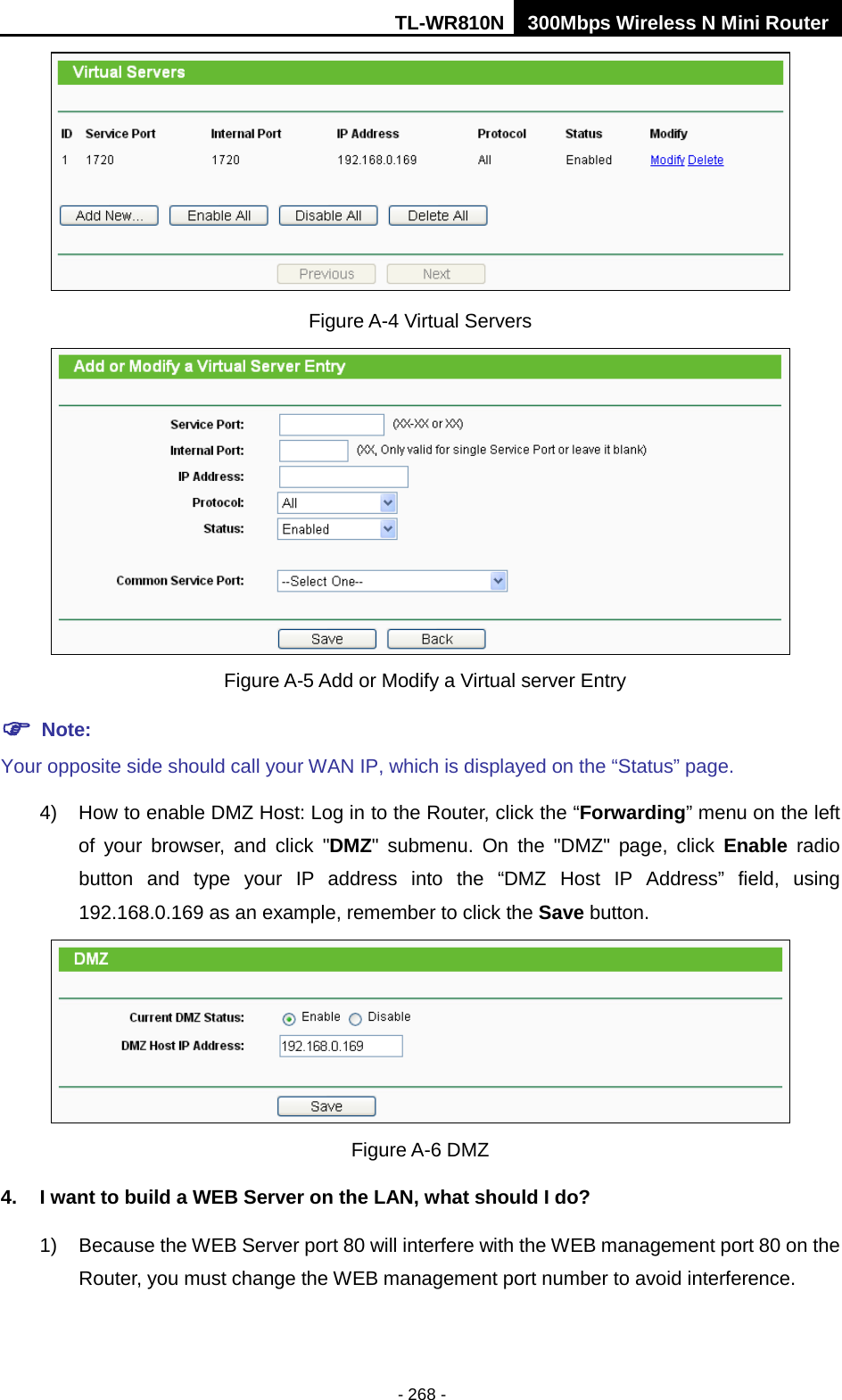 TL-WR810N 300Mbps Wireless N Mini Router  - 268 -  Figure A-4 Virtual Servers   Figure A-5 Add or Modify a Virtual server Entry  Note: Your opposite side should call your WAN IP, which is displayed on the “Status” page. 4) How to enable DMZ Host: Log in to the Router, click the “Forwarding” menu on the left of your browser, and click &quot;DMZ&quot; submenu. On the &quot;DMZ&quot; page, click Enable radio button and type your IP address into the “DMZ Host IP Address” field, using 192.168.0.169 as an example, remember to click the Save button.    Figure A-6 DMZ 4. I want to build a WEB Server on the LAN, what should I do? 1) Because the WEB Server port 80 will interfere with the WEB management port 80 on the Router, you must change the WEB management port number to avoid interference. 