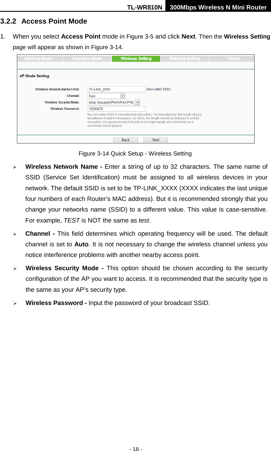 TL-WR810N 300Mbps Wireless N Mini Router  - 18 - 3.2.2  Access Point Mode   1. When you select Access Point mode in Figure 3-5 and click Next. Then the Wireless Setting page will appear as shown in Figure 3-14.    Figure 3-14 Quick Setup - Wireless Setting  Wireless Network Name - Enter a string of up to 32 characters. The same name of SSID  (Service Set Identification)  must be assigned to all wireless devices in your network. The default SSID is set to be TP-LINK_XXXX (XXXX indicates the last unique four numbers of each Router’s MAC address). But it is recommended strongly that you change your networks name (SSID) to a different value. This value is case-sensitive. For example, TEST is NOT the same as test.  Channel - This field determines which operating frequency will be used. The default channel is set to Auto. It is not necessary to change the wireless channel unless you notice interference problems with another nearby access point.  Wireless Security Mode - This option should be chosen according to the security configuration of the AP you want to access. It is recommended that the security type is the same as your AP’s security type.  Wireless Password - Input the password of your broadcast SSID. 