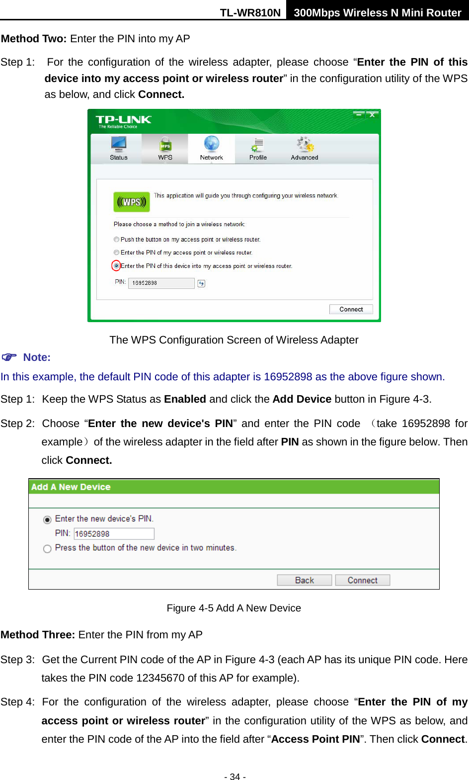 TL-WR810N 300Mbps Wireless N Mini Router  - 34 - Method Two: Enter the PIN into my AP Step 1: For the configuration of the wireless adapter, please choose “Enter the PIN of this device into my access point or wireless router” in the configuration utility of the WPS as below, and click Connect.    The WPS Configuration Screen of Wireless Adapter  Note: In this example, the default PIN code of this adapter is 16952898 as the above figure shown. Step 1: Keep the WPS Status as Enabled and click the Add Device button in Figure 4-3. Step 2: Choose “Enter the new device&apos;s PIN”  and enter the PIN code  （take 16952898 for example） of the wireless adapter in the field after PIN as shown in the figure below. Then click Connect.  Figure 4-5 Add A New Device Method Three: Enter the PIN from my AP Step 3: Get the Current PIN code of the AP in Figure 4-3 (each AP has its unique PIN code. Here takes the PIN code 12345670 of this AP for example). Step 4: For the configuration of the wireless adapter, please choose “Enter  the PIN  of my access point or wireless router” in the configuration utility of the WPS as below, and enter the PIN code of the AP into the field after “Access Point PIN”. Then click Connect. 