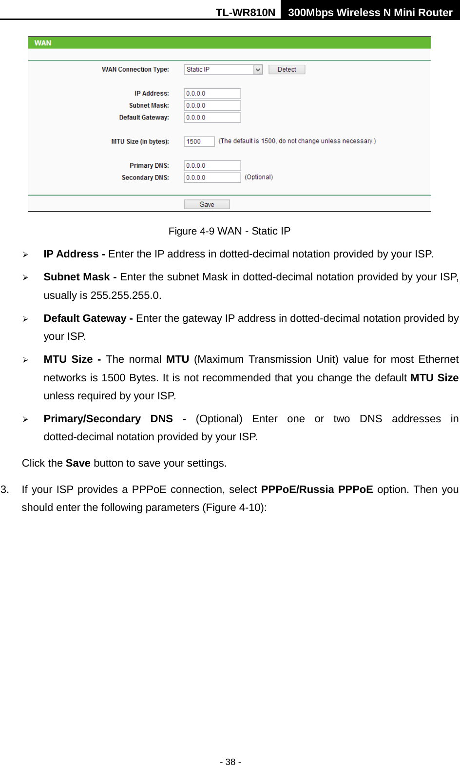 TL-WR810N 300Mbps Wireless N Mini Router  - 38 -  Figure 4-9 WAN - Static IP  IP Address - Enter the IP address in dotted-decimal notation provided by your ISP.  Subnet Mask - Enter the subnet Mask in dotted-decimal notation provided by your ISP, usually is 255.255.255.0.  Default Gateway - Enter the gateway IP address in dotted-decimal notation provided by your ISP.  MTU Size - The normal MTU (Maximum Transmission Unit) value for most Ethernet networks is 1500 Bytes. It is not recommended that you change the default MTU Size unless required by your ISP.    Primary/Secondary DNS -  (Optional) Enter one or two DNS addresses in dotted-decimal notation provided by your ISP. Click the Save button to save your settings. 3. If your ISP provides a PPPoE connection, select PPPoE/Russia PPPoE option. Then you should enter the following parameters (Figure 4-10): 