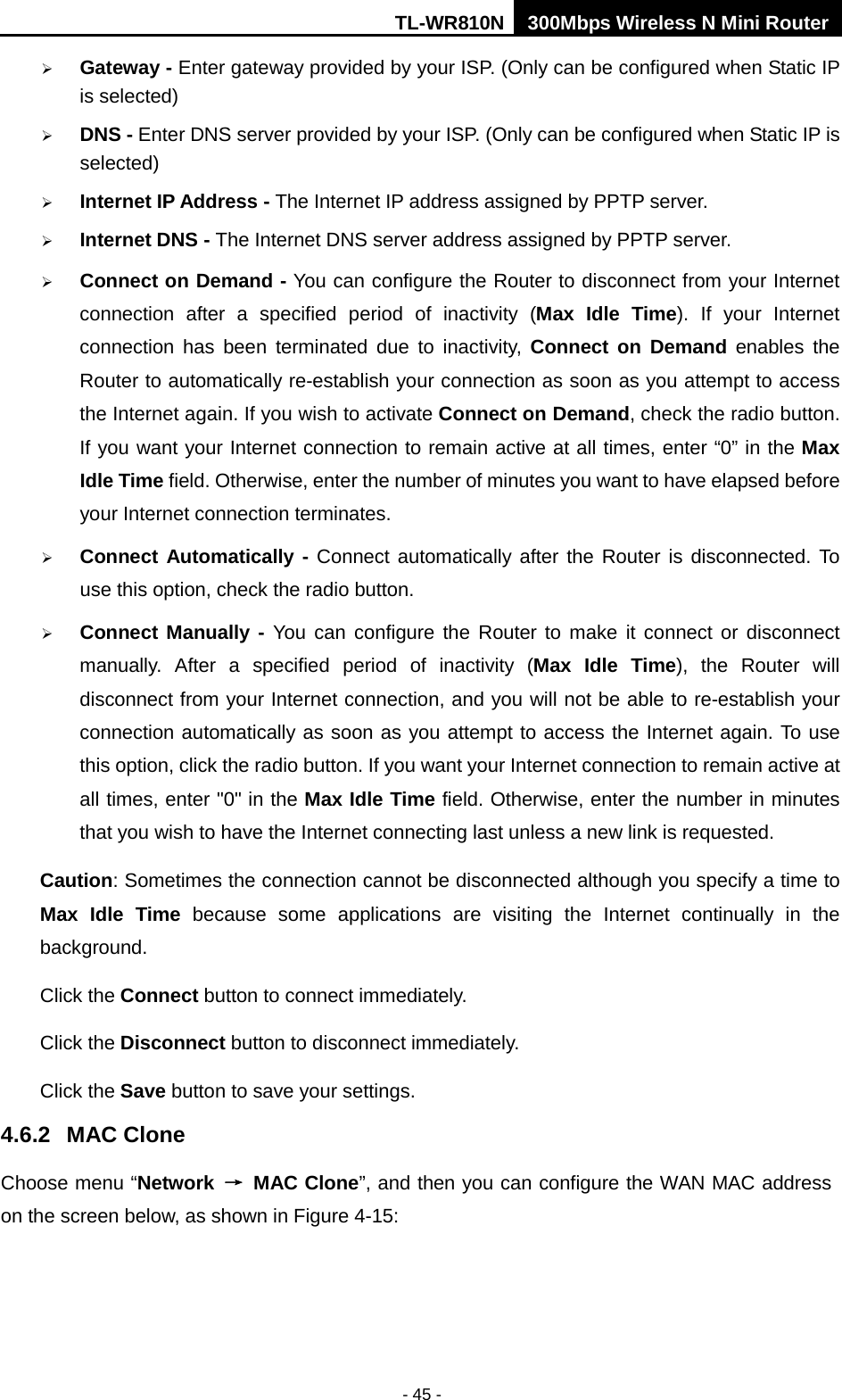 TL-WR810N 300Mbps Wireless N Mini Router  - 45 -  Gateway - Enter gateway provided by your ISP. (Only can be configured when Static IP is selected)  DNS - Enter DNS server provided by your ISP. (Only can be configured when Static IP is selected)  Internet IP Address - The Internet IP address assigned by PPTP server.  Internet DNS - The Internet DNS server address assigned by PPTP server.  Connect on Demand - You can configure the Router to disconnect from your Internet connection after a specified period of inactivity (Max Idle Time). If your Internet connection has been terminated due to inactivity, Connect on Demand enables  the Router to automatically re-establish your connection as soon as you attempt to access the Internet again. If you wish to activate Connect on Demand, check the radio button. If you want your Internet connection to remain active at all times, enter “0” in the Max Idle Time field. Otherwise, enter the number of minutes you want to have elapsed before your Internet connection terminates.  Connect Automatically - Connect automatically after the Router is disconnected. To use this option, check the radio button.  Connect Manually - You can configure the Router to make it connect or disconnect manually. After a specified period of inactivity (Max Idle Time),  the Router will disconnect from your Internet connection, and you will not be able to re-establish your connection automatically as soon as you attempt to access the Internet again. To use this option, click the radio button. If you want your Internet connection to remain active at all times, enter &quot;0&quot; in the Max Idle Time field. Otherwise, enter the number in minutes that you wish to have the Internet connecting last unless a new link is requested. Caution: Sometimes the connection cannot be disconnected although you specify a time to Max Idle Time because some applications are visiting the Internet continually in the background. Click the Connect button to connect immediately.   Click the Disconnect button to disconnect immediately. Click the Save button to save your settings. 4.6.2 MAC Clone Choose menu “Network → MAC Clone”, and then you can configure the WAN MAC address on the screen below, as shown in Figure 4-15: 
