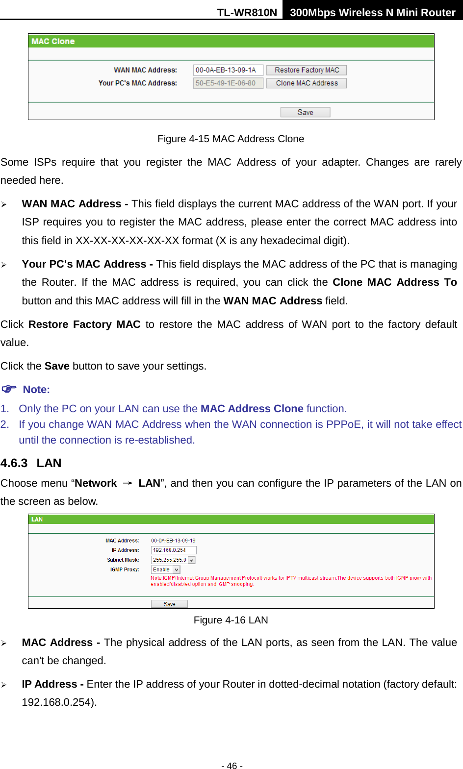 TL-WR810N 300Mbps Wireless N Mini Router  - 46 -  Figure 4-15 MAC Address Clone Some ISPs require that you register the MAC Address of your adapter.  Changes are rarely needed here.  WAN MAC Address - This field displays the current MAC address of the WAN port. If your ISP requires you to register the MAC address, please enter the correct MAC address into this field in XX-XX-XX-XX-XX-XX format (X is any hexadecimal digit).    Your PC&apos;s MAC Address - This field displays the MAC address of the PC that is managing the Router. If the MAC address is required, you can click the Clone MAC Address To button and this MAC address will fill in the WAN MAC Address field. Click  Restore Factory MAC to restore the MAC address of WAN port to the factory default value. Click the Save button to save your settings.  Note:   1. Only the PC on your LAN can use the MAC Address Clone function. 2. If you change WAN MAC Address when the WAN connection is PPPoE, it will not take effect until the connection is re-established. 4.6.3 LAN Choose menu “Network → LAN”, and then you can configure the IP parameters of the LAN on the screen as below.  Figure 4-16 LAN  MAC Address - The physical address of the LAN ports, as seen from the LAN. The value can&apos;t be changed.  IP Address - Enter the IP address of your Router in dotted-decimal notation (factory default: 192.168.0.254). 