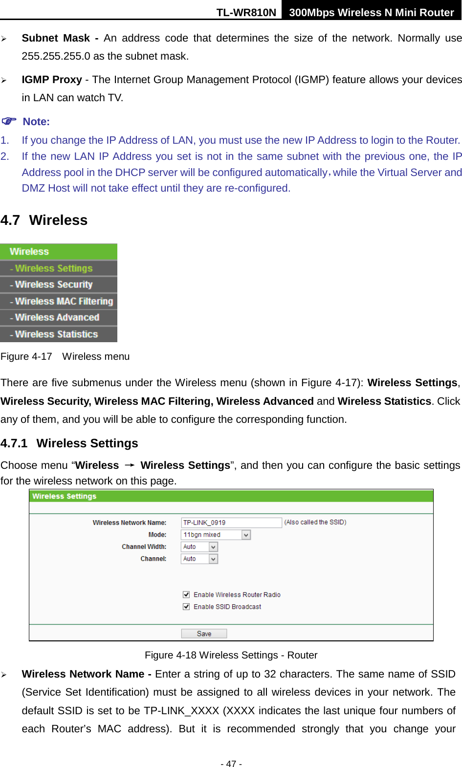 TL-WR810N 300Mbps Wireless N Mini Router  - 47 -  Subnet Mask - An address code that determines the size of the network. Normally use 255.255.255.0 as the subnet mask.    IGMP Proxy - The Internet Group Management Protocol (IGMP) feature allows your devices in LAN can watch TV.  Note: 1. If you change the IP Address of LAN, you must use the new IP Address to login to the Router.   2. If the new LAN IP Address you set is not in the same subnet with the previous one, the IP Address pool in the DHCP server will be configured automatically，while the Virtual Server and DMZ Host will not take effect until they are re-configured. 4.7 Wireless  Figure 4-17  Wireless menu There are five submenus under the Wireless menu (shown in Figure 4-17): Wireless Settings, Wireless Security, Wireless MAC Filtering, Wireless Advanced and Wireless Statistics. Click any of them, and you will be able to configure the corresponding function.   4.7.1 Wireless Settings Choose menu “Wireless → Wireless Settings”, and then you can configure the basic settings for the wireless network on this page.  Figure 4-18 Wireless Settings - Router  Wireless Network Name - Enter a string of up to 32 characters. The same name of SSID (Service Set Identification) must be assigned to all wireless devices in your network. The default SSID is set to be TP-LINK_XXXX (XXXX indicates the last unique four numbers of each Router’s MAC address). But it is recommended strongly that you change your 