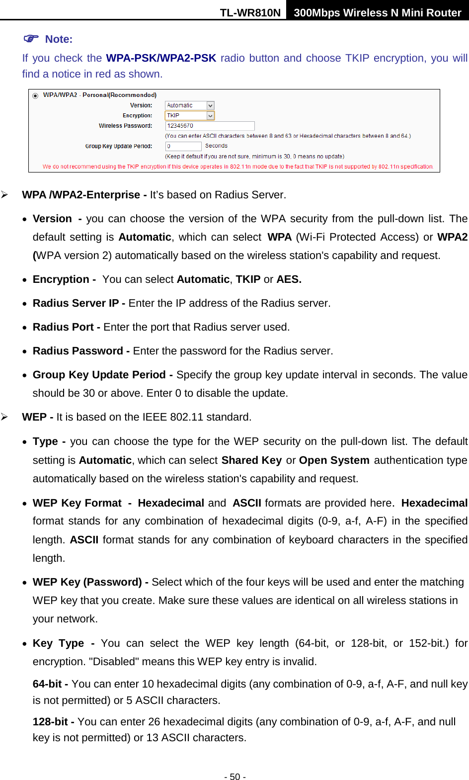 TL-WR810N 300Mbps Wireless N Mini Router  - 50 -  Note:   If you check the WPA-PSK/WPA2-PSK radio button and choose TKIP encryption, you will find a notice in red as shown.   WPA /WPA2-Enterprise - It’s based on Radius Server. • Version - you can choose the version of the WPA security from the pull-down list. The default setting is Automatic, which can select WPA (Wi-Fi Protected Access) or WPA2 (WPA version 2) automatically based on the wireless station&apos;s capability and request. • Encryption - You can select Automatic, TKIP or AES. • Radius Server IP - Enter the IP address of the Radius server. • Radius Port - Enter the port that Radius server used. • Radius Password - Enter the password for the Radius server. • Group Key Update Period - Specify the group key update interval in seconds. The value should be 30 or above. Enter 0 to disable the update.  WEP - It is based on the IEEE 802.11 standard.   • Type - you can choose the type for the WEP security on the pull-down list. The default setting is Automatic, which can select Shared Key or Open System authentication type automatically based on the wireless station&apos;s capability and request. • WEP Key Format - Hexadecimal and ASCII formats are provided here. Hexadecimal format stands for any combination of hexadecimal digits (0-9, a-f, A-F) in the specified length. ASCII format stands for any combination of keyboard characters in the specified length.   • WEP Key (Password) - Select which of the four keys will be used and enter the matching WEP key that you create. Make sure these values are identical on all wireless stations in your network.   • Key Type - You can select the WEP key length (64-bit, or 128-bit, or 152-bit.) for encryption. &quot;Disabled&quot; means this WEP key entry is invalid. 64-bit - You can enter 10 hexadecimal digits (any combination of 0-9, a-f, A-F, and null key is not permitted) or 5 ASCII characters.   128-bit - You can enter 26 hexadecimal digits (any combination of 0-9, a-f, A-F, and null key is not permitted) or 13 ASCII characters.   