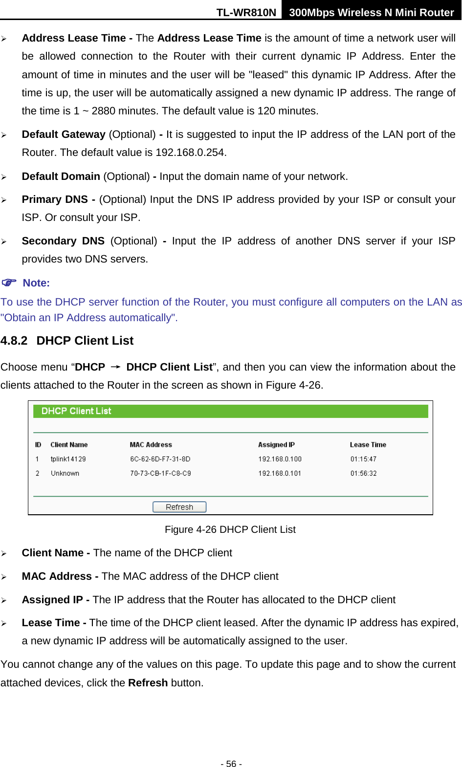 TL-WR810N 300Mbps Wireless N Mini Router  - 56 -  Address Lease Time - The Address Lease Time is the amount of time a network user will be allowed connection to the Router with their current dynamic IP Address. Enter the amount of time in minutes and the user will be &quot;leased&quot; this dynamic IP Address. After the time is up, the user will be automatically assigned a new dynamic IP address. The range of the time is 1 ~ 2880 minutes. The default value is 120 minutes.  Default Gateway (Optional) - It is suggested to input the IP address of the LAN port of the Router. The default value is 192.168.0.254.  Default Domain (Optional) - Input the domain name of your network.  Primary DNS - (Optional) Input the DNS IP address provided by your ISP or consult your ISP. Or consult your ISP.  Secondary DNS (Optional)  -  Input the IP address of another DNS server if your ISP provides two DNS servers.  Note: To use the DHCP server function of the Router, you must configure all computers on the LAN as &quot;Obtain an IP Address automatically&quot;. 4.8.2 DHCP Client List Choose menu “DHCP → DHCP Client List”, and then you can view the information about the clients attached to the Router in the screen as shown in Figure 4-26.  Figure 4-26 DHCP Client List  Client Name - The name of the DHCP client    MAC Address - The MAC address of the DHCP client    Assigned IP - The IP address that the Router has allocated to the DHCP client  Lease Time - The time of the DHCP client leased. After the dynamic IP address has expired, a new dynamic IP address will be automatically assigned to the user.     You cannot change any of the values on this page. To update this page and to show the current attached devices, click the Refresh button. 