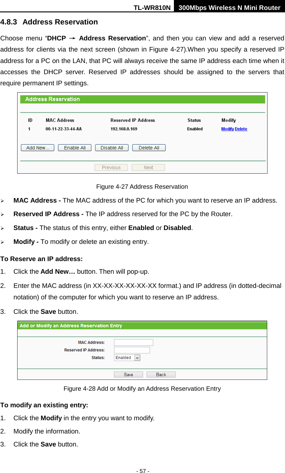 TL-WR810N 300Mbps Wireless N Mini Router  - 57 - 4.8.3 Address Reservation Choose menu “DHCP → Address Reservation”, and then you can view and add a reserved address for clients via the next screen (shown in Figure 4-27).When you specify a reserved IP address for a PC on the LAN, that PC will always receive the same IP address each time when it accesses the DHCP server. Reserved IP addresses should be assigned to the  servers  that require permanent IP settings.    Figure 4-27 Address Reservation  MAC Address - The MAC address of the PC for which you want to reserve an IP address.  Reserved IP Address - The IP address reserved for the PC by the Router.  Status - The status of this entry, either Enabled or Disabled.  Modify - To modify or delete an existing entry. To Reserve an IP address:   1. Click the Add New… button. Then will pop-up. 2. Enter the MAC address (in XX-XX-XX-XX-XX-XX format.) and IP address (in dotted-decimal notation) of the computer for which you want to reserve an IP address.   3. Click the Save button.    Figure 4-28 Add or Modify an Address Reservation Entry To modify an existing entry: 1. Click the Modify in the entry you want to modify. 2. Modify the information.   3. Click the Save button. 