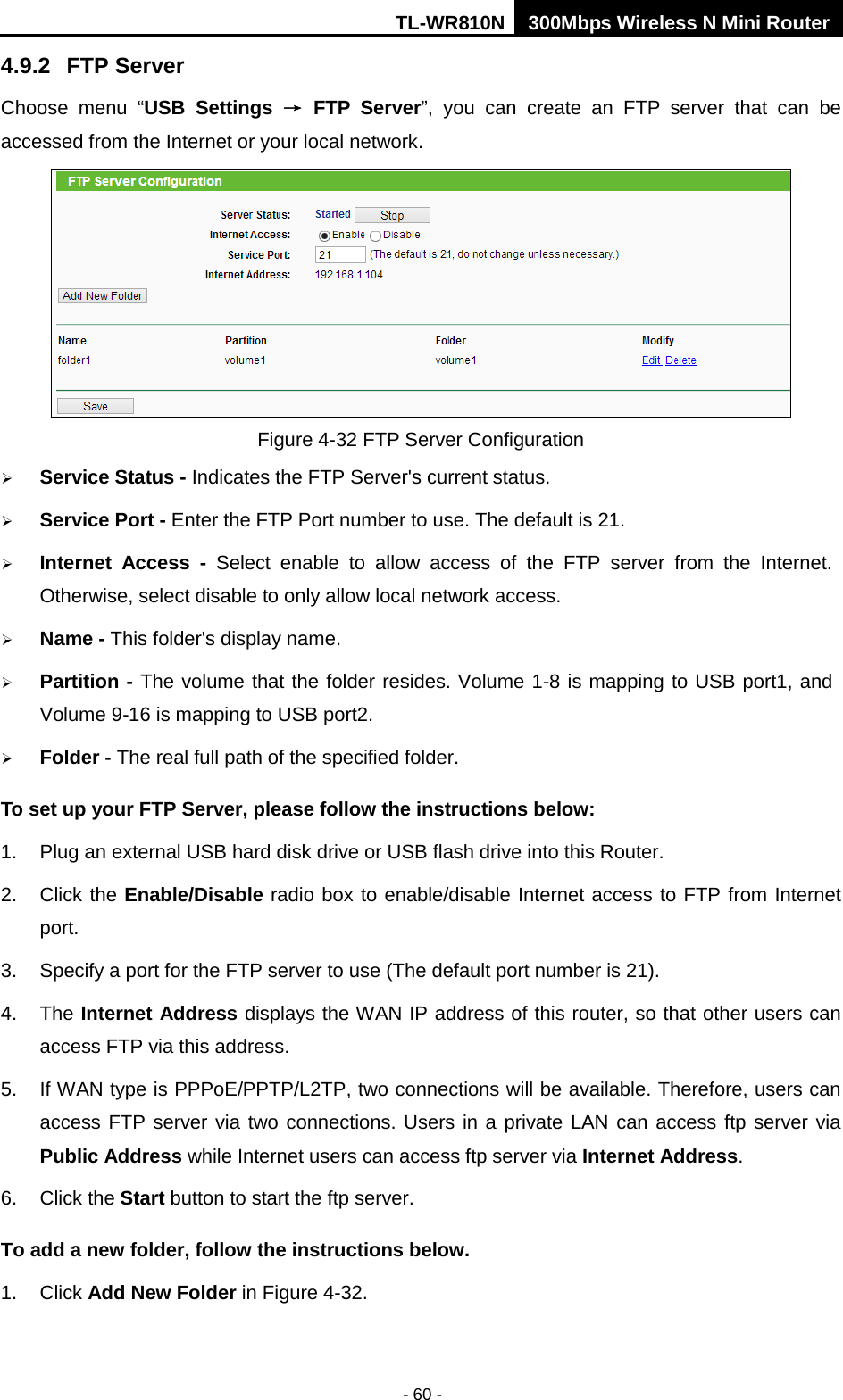 TL-WR810N 300Mbps Wireless N Mini Router  - 60 - 4.9.2 FTP Server Choose menu “USB Settings → FTP Server”, you can create an FTP server that can be accessed from the Internet or your local network.    Figure 4-32 FTP Server Configuration  Service Status - Indicates the FTP Server&apos;s current status.    Service Port - Enter the FTP Port number to use. The default is 21.    Internet Access  -  Select enable to allow access of the FTP server from the Internet. Otherwise, select disable to only allow local network access.    Name - This folder&apos;s display name.  Partition - The volume that the folder resides. Volume 1-8 is mapping to USB port1, and Volume 9-16 is mapping to USB port2.  Folder - The real full path of the specified folder. To set up your FTP Server, please follow the instructions below:   1. Plug an external USB hard disk drive or USB flash drive into this Router.   2. Click the Enable/Disable radio box to enable/disable Internet access to FTP from Internet port.   3.  Specify a port for the FTP server to use (The default port number is 21).   4. The Internet Address displays the WAN IP address of this router, so that other users can access FTP via this address.   5. If WAN type is PPPoE/PPTP/L2TP, two connections will be available. Therefore, users can access FTP server via two connections. Users in a private LAN can access ftp server via Public Address while Internet users can access ftp server via Internet Address.   6. Click the Start button to start the ftp server.   To add a new folder, follow the instructions below. 1. Click Add New Folder in Figure 4-32. 