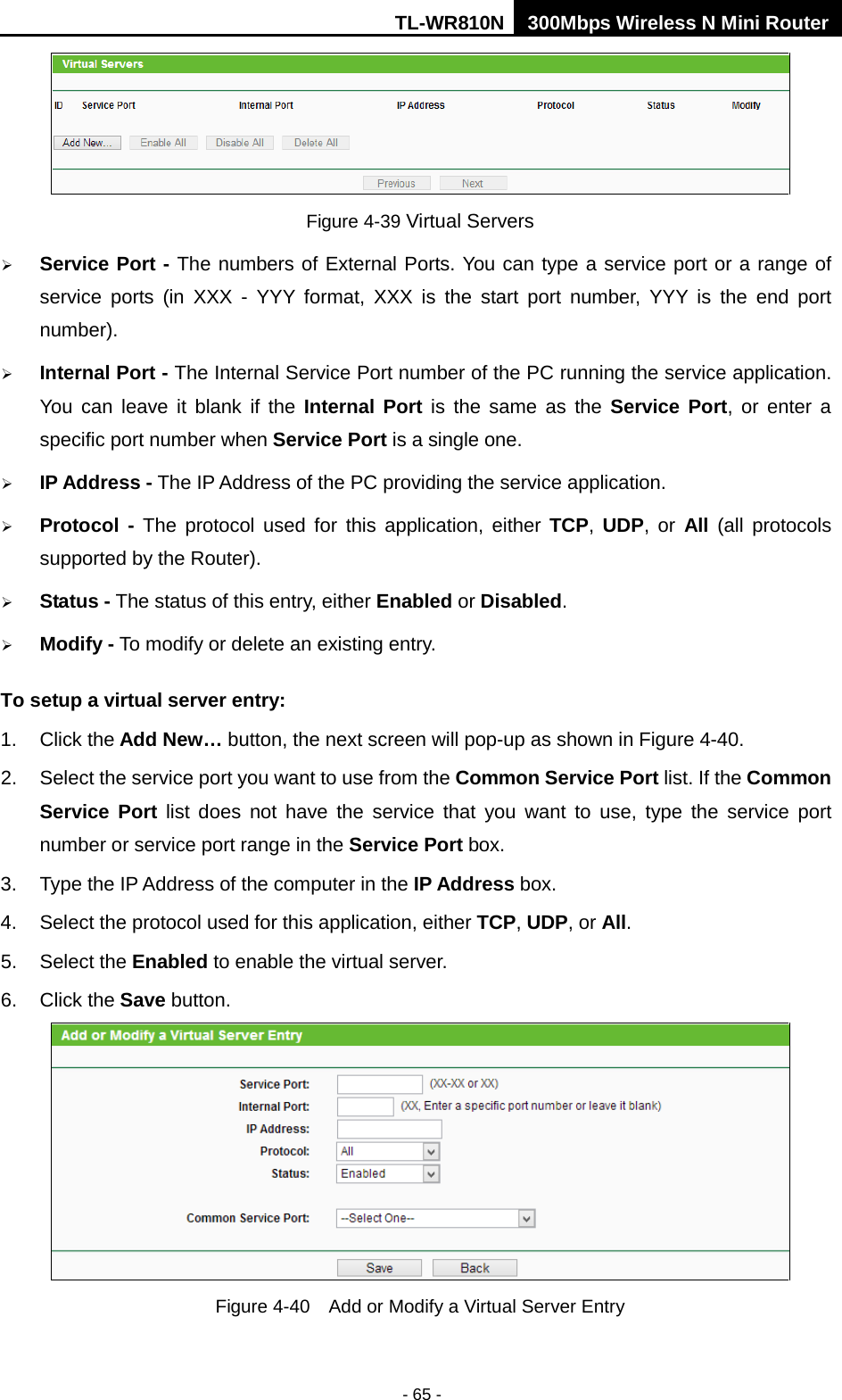 TL-WR810N 300Mbps Wireless N Mini Router  - 65 -  Figure 4-39 Virtual Servers  Service Port - The numbers of External Ports. You can type a service port or a range of service ports (in XXX  -  YYY format, XXX is the start port number, YYY is the end port number).    Internal Port - The Internal Service Port number of the PC running the service application. You can leave it blank if the Internal Port is the same as the Service Port, or enter a specific port number when Service Port is a single one.  IP Address - The IP Address of the PC providing the service application.  Protocol  - The protocol used for this application, either TCP,  UDP, or All  (all protocols supported by the Router).  Status - The status of this entry, either Enabled or Disabled.  Modify - To modify or delete an existing entry. To setup a virtual server entry:   1. Click the Add New… button, the next screen will pop-up as shown in Figure 4-40. 2. Select the service port you want to use from the Common Service Port list. If the Common Service Port list does not have the service that you want to use, type the service port number or service port range in the Service Port box. 3. Type the IP Address of the computer in the IP Address box.   4. Select the protocol used for this application, either TCP, UDP, or All. 5. Select the Enabled to enable the virtual server. 6. Click the Save button.    Figure 4-40  Add or Modify a Virtual Server Entry 