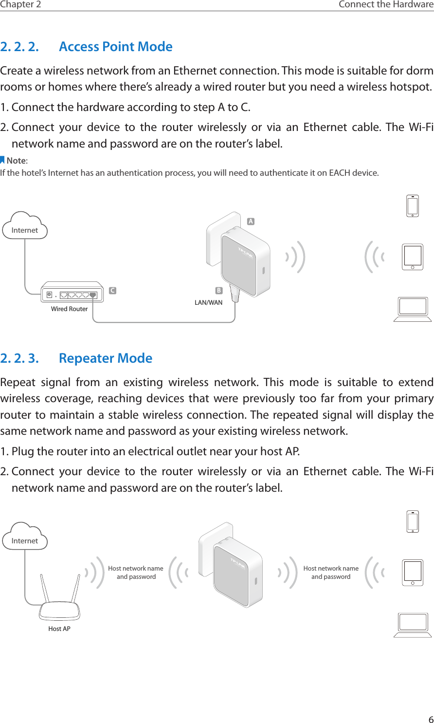 6Chapter 2 Connect the Hardware2. 2. 2.  Access Point ModeCreate a wireless network from an Ethernet connection. This mode is suitable for dorm rooms or homes where there’s already a wired router but you need a wireless hotspot.1. Connect the hardware according to step A to C.2. Connect your device to the router wirelessly or via an Ethernet cable. The Wi-Fi network name and password are on the router’s label.Note:If the hotel’s Internet has an authentication process, you will need to authenticate it on EACH device.InternetWired RouterCLAN/WAN300Mbps TL-WR810NBA2. 2. 3.  Repeater ModeRepeat signal from an existing wireless network. This mode is suitable to extend wireless coverage, reaching devices that were previously too far from your primary router to maintain a stable wireless connection. The repeated signal will display the same network name and password as your existing wireless network.1. Plug the router into an electrical outlet near your host AP.2. Connect your device to the router wirelessly or via an Ethernet cable. The Wi-Fi network name and password are on the router’s label.Host APInternet300Mbps TL-WR810NHost network name and passwordHost network nameand password