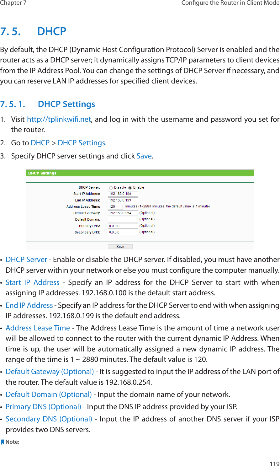 119Chapter 7 Congure the Router in Client Mode7. 5.  DHCPBy default, the DHCP (Dynamic Host Configuration Protocol) Server is enabled and the router acts as a DHCP server; it dynamically assigns TCP/IP parameters to client devices from the IP Address Pool. You can change the settings of DHCP Server if necessary, and you can reserve LAN IP addresses for specified client devices.7. 5. 1.  DHCP Settings1.  Visit http://tplinkwifi.net, and log in with the username and password you set for the router.2.  Go to DHCP &gt; DHCP Settings. 3.  Specify DHCP server settings and click Save.•  DHCP Server - Enable or disable the DHCP server. If disabled, you must have another DHCP server within your network or else you must configure the computer manually.•  Start IP Address - Specify an IP address for the DHCP Server to start with when assigning IP addresses. 192.168.0.100 is the default start address.•  End IP Address - Specify an IP address for the DHCP Server to end with when assigning IP addresses. 192.168.0.199 is the default end address.•  Address Lease Time - The Address Lease Time is the amount of time a network user will be allowed to connect to the router with the current dynamic IP Address. When time is up, the user will be automatically assigned a new dynamic IP address. The range of the time is 1 ~ 2880 minutes. The default value is 120.•  Default Gateway (Optional) - It is suggested to input the IP address of the LAN port of the router. The default value is 192.168.0.254.•  Default Domain (Optional) - Input the domain name of your network.•  Primary DNS (Optional) - Input the DNS IP address provided by your ISP.•  Secondary DNS (Optional) - Input the IP address of another DNS server if your ISP provides two DNS servers. Note: