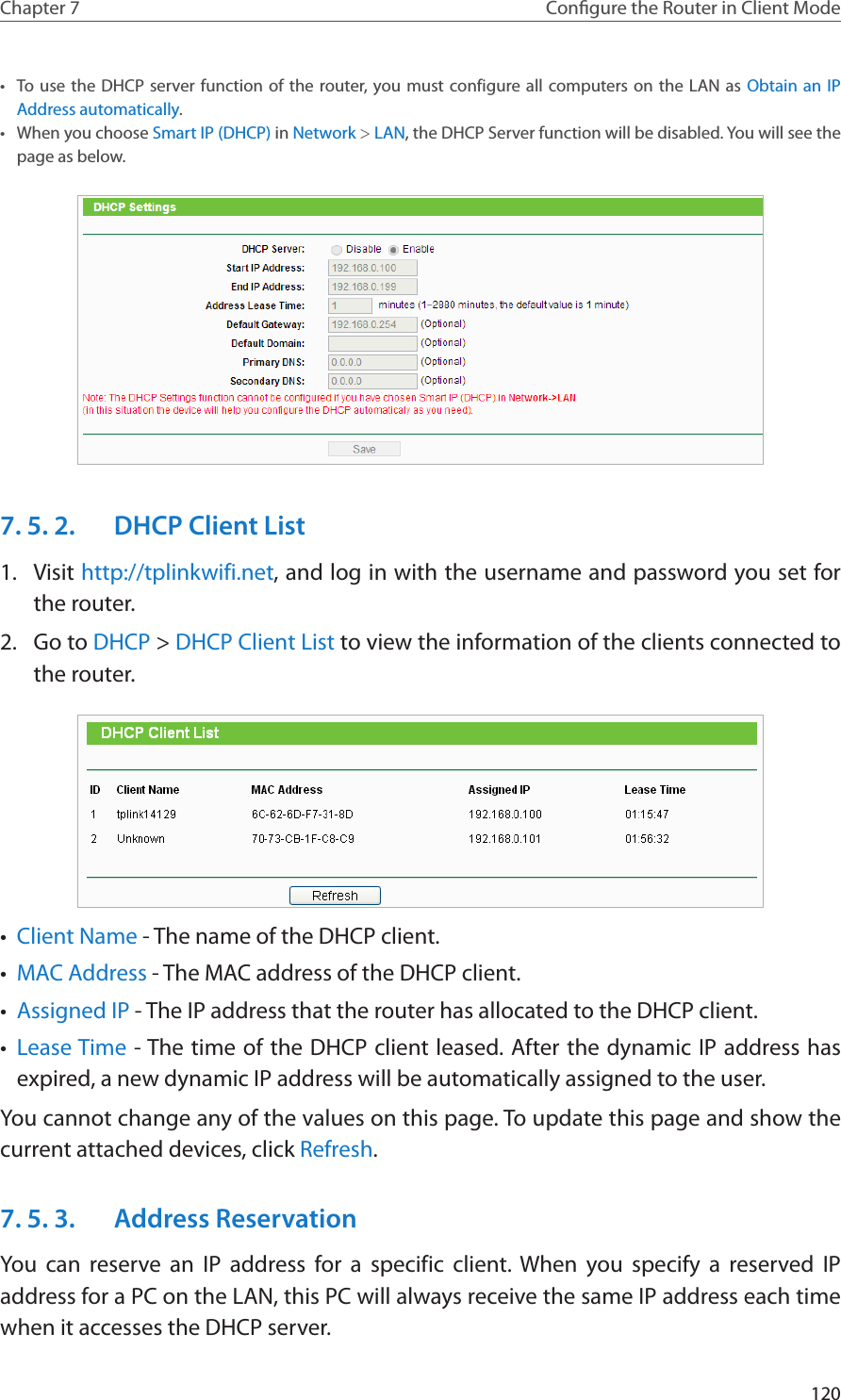 120Chapter 7 Congure the Router in Client Mode•  To use the DHCP server function of the router, you must configure all computers on the LAN as Obtain an IP Address automatically.•  When you choose Smart IP (DHCP) in Network &gt; LAN, the DHCP Server function will be disabled. You will see the page as below.7. 5. 2.  DHCP Client List1.  Visit http://tplinkwifi.net, and log in with the username and password you set for the router.2.  Go to DHCP &gt; DHCP Client List to view the information of the clients connected to the router.•  Client Name - The name of the DHCP client.•  MAC Address - The MAC address of the DHCP client. •  Assigned IP - The IP address that the router has allocated to the DHCP client.•  Lease Time - The time of the DHCP client leased. After the dynamic IP address has expired, a new dynamic IP address will be automatically assigned to the user.  You cannot change any of the values on this page. To update this page and show the current attached devices, click Refresh.7. 5. 3.  Address ReservationYou can reserve an IP address for a specific client. When you specify a reserved IP address for a PC on the LAN, this PC will always receive the same IP address each time when it accesses the DHCP server.