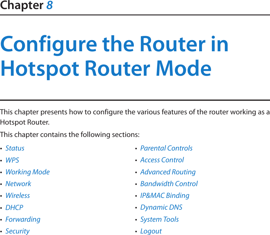Chapter 8Configure the Router in Hotspot Router ModeThis chapter presents how to configure the various features of the router working as a Hotspot Router.  This chapter contains the following sections:•  Status•  WPS•  Working Mode•  Network•  Wireless•  DHCP•  Forwarding•  Security•  Parental Controls•  Access Control•  Advanced Routing•  Bandwidth Control•  IP&amp;MAC Binding•  Dynamic DNS•  System Tools•  Logout