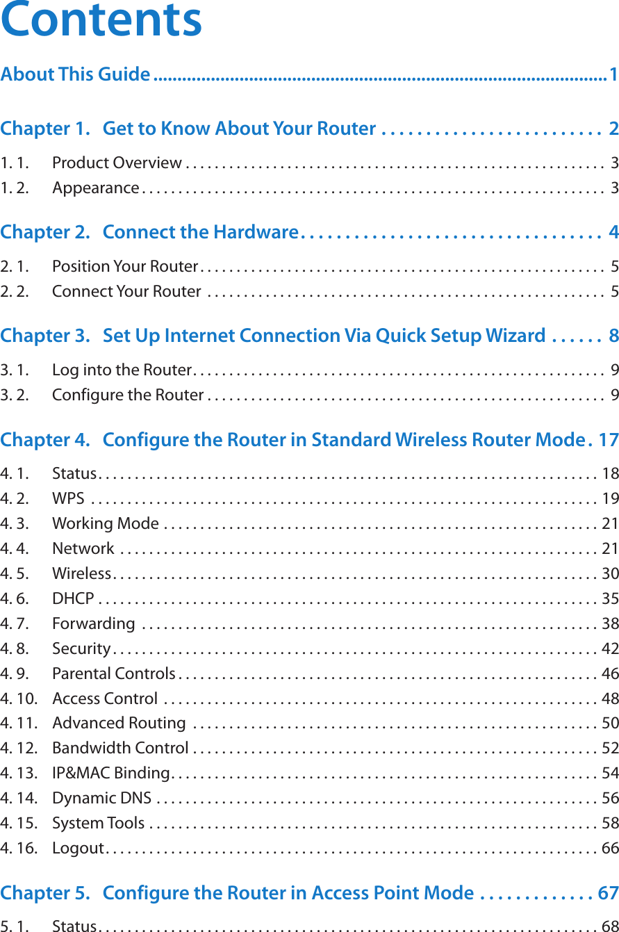 ContentsAbout This Guide ...............................................................................................1Chapter 1.  Get to Know About Your Router  . . . . . . . . . . . . . . . . . . . . . . . . .  21. 1.  Product Overview . . . . . . . . . . . . . . . . . . . . . . . . . . . . . . . . . . . . . . . . . . . . . . . . . . . . . . . . . .  31. 2.  Appearance . . . . . . . . . . . . . . . . . . . . . . . . . . . . . . . . . . . . . . . . . . . . . . . . . . . . . . . . . . . . . . . .  3Chapter 2.  Connect the Hardware. . . . . . . . . . . . . . . . . . . . . . . . . . . . . . . . . .  42. 1.  Position Your Router. . . . . . . . . . . . . . . . . . . . . . . . . . . . . . . . . . . . . . . . . . . . . . . . . . . . . . . .  52. 2.  Connect Your Router  . . . . . . . . . . . . . . . . . . . . . . . . . . . . . . . . . . . . . . . . . . . . . . . . . . . . . . .  5Chapter 3.  Set Up Internet Connection Via Quick Setup Wizard  . . . . . .  83. 1.  Log into the Router. . . . . . . . . . . . . . . . . . . . . . . . . . . . . . . . . . . . . . . . . . . . . . . . . . . . . . . . .  93. 2.  Configure the Router . . . . . . . . . . . . . . . . . . . . . . . . . . . . . . . . . . . . . . . . . . . . . . . . . . . . . . .  9Chapter 4.  Configure the Router in Standard Wireless Router Mode. 174. 1.  Status. . . . . . . . . . . . . . . . . . . . . . . . . . . . . . . . . . . . . . . . . . . . . . . . . . . . . . . . . . . . . . . . . . . . . 184. 2.  WPS  . . . . . . . . . . . . . . . . . . . . . . . . . . . . . . . . . . . . . . . . . . . . . . . . . . . . . . . . . . . . . . . . . . . . . . 194. 3.  Working Mode  . . . . . . . . . . . . . . . . . . . . . . . . . . . . . . . . . . . . . . . . . . . . . . . . . . . . . . . . . . . . 214. 4.  Network  . . . . . . . . . . . . . . . . . . . . . . . . . . . . . . . . . . . . . . . . . . . . . . . . . . . . . . . . . . . . . . . . . . 214. 5.  Wireless. . . . . . . . . . . . . . . . . . . . . . . . . . . . . . . . . . . . . . . . . . . . . . . . . . . . . . . . . . . . . . . . . . . 304. 6.  DHCP  . . . . . . . . . . . . . . . . . . . . . . . . . . . . . . . . . . . . . . . . . . . . . . . . . . . . . . . . . . . . . . . . . . . . . 354. 7.  Forwarding  . . . . . . . . . . . . . . . . . . . . . . . . . . . . . . . . . . . . . . . . . . . . . . . . . . . . . . . . . . . . . . . 384. 8.  Security . . . . . . . . . . . . . . . . . . . . . . . . . . . . . . . . . . . . . . . . . . . . . . . . . . . . . . . . . . . . . . . . . . . 424. 9.  Parental Controls . . . . . . . . . . . . . . . . . . . . . . . . . . . . . . . . . . . . . . . . . . . . . . . . . . . . . . . . . . 464. 10.  Access Control  . . . . . . . . . . . . . . . . . . . . . . . . . . . . . . . . . . . . . . . . . . . . . . . . . . . . . . . . . . . . 484. 11.  Advanced Routing  . . . . . . . . . . . . . . . . . . . . . . . . . . . . . . . . . . . . . . . . . . . . . . . . . . . . . . . . 504. 12.  Bandwidth Control  . . . . . . . . . . . . . . . . . . . . . . . . . . . . . . . . . . . . . . . . . . . . . . . . . . . . . . . . 524. 13.  IP&amp;MAC Binding. . . . . . . . . . . . . . . . . . . . . . . . . . . . . . . . . . . . . . . . . . . . . . . . . . . . . . . . . . . 544. 14.  Dynamic DNS  . . . . . . . . . . . . . . . . . . . . . . . . . . . . . . . . . . . . . . . . . . . . . . . . . . . . . . . . . . . . . 564. 15.  System Tools  . . . . . . . . . . . . . . . . . . . . . . . . . . . . . . . . . . . . . . . . . . . . . . . . . . . . . . . . . . . . . . 584. 16.  Logout. . . . . . . . . . . . . . . . . . . . . . . . . . . . . . . . . . . . . . . . . . . . . . . . . . . . . . . . . . . . . . . . . . . . 66Chapter 5.  Configure the Router in Access Point Mode  . . . . . . . . . . . . . 675. 1.  Status. . . . . . . . . . . . . . . . . . . . . . . . . . . . . . . . . . . . . . . . . . . . . . . . . . . . . . . . . . . . . . . . . . . . . 68