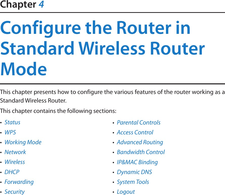 Chapter 4Configure the Router in Standard Wireless Router ModeThis chapter presents how to configure the various features of the router working as a Standard Wireless Router.  This chapter contains the following sections:•  Status•  WPS•  Working Mode•  Network•  Wireless•  DHCP•  Forwarding•  Security•  Parental Controls•  Access Control•  Advanced Routing•  Bandwidth Control•  IP&amp;MAC Binding•  Dynamic DNS•  System Tools•  Logout