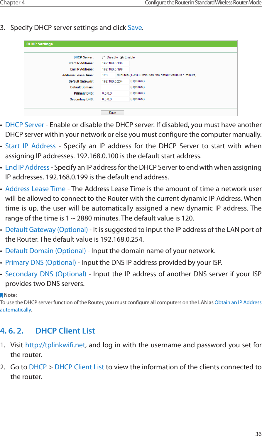 36Chapter 4 Configure the Router in Standard Wireless Router Mode3.  Specify DHCP server settings and click Save.•  DHCP Server - Enable or disable the DHCP server. If disabled, you must have another DHCP server within your network or else you must configure the computer manually.•  Start IP Address - Specify an IP address for the DHCP Server to start with when assigning IP addresses. 192.168.0.100 is the default start address.•  End IP Address - Specify an IP address for the DHCP Server to end with when assigning IP addresses. 192.168.0.199 is the default end address.•  Address Lease Time - The Address Lease Time is the amount of time a network user will be allowed to connect to the Router with the current dynamic IP Address. When time is up, the user will be automatically assigned a new dynamic IP address. The range of the time is 1 ~ 2880 minutes. The default value is 120.•  Default Gateway (Optional) - It is suggested to input the IP address of the LAN port of the Router. The default value is 192.168.0.254.•  Default Domain (Optional) - Input the domain name of your network.•  Primary DNS (Optional) - Input the DNS IP address provided by your ISP.•  Secondary DNS (Optional) - Input the IP address of another DNS server if your ISP provides two DNS servers.Note:To use the DHCP server function of the Router, you must configure all computers on the LAN as Obtain an IP Address automatically.4. 6. 2.  DHCP Client List1.  Visit http://tplinkwifi.net, and log in with the username and password you set for the router.2.  Go to DHCP &gt; DHCP Client List to view the information of the clients connected to the router.