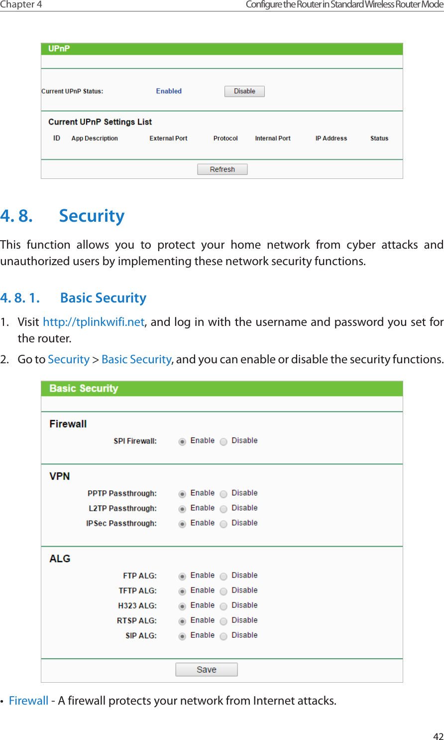 42Chapter 4 Configure the Router in Standard Wireless Router Mode4. 8.  SecurityThis function allows you to protect your home network from cyber attacks and unauthorized users by implementing these network security functions.4. 8. 1.  Basic Security1.  Visit http://tplinkwifi.net, and log in with the username and password you set for the router.2.  Go to Security &gt; Basic Security, and you can enable or disable the security functions.•  Firewall - A firewall protects your network from Internet attacks.