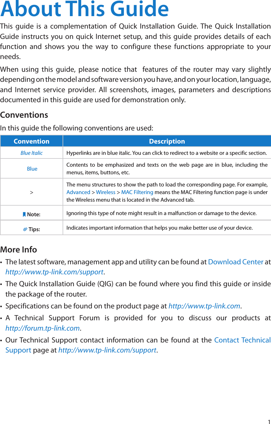 1About This GuideThis guide is a complementation of Quick Installation Guide. The Quick Installation Guide instructs you on quick Internet setup, and this guide provides details of each function and shows you the way to configure these functions appropriate to your needs. When using this guide, please notice that  features of the router may vary slightly depending on the model and software version you have, and on your location, language, and Internet service provider. All screenshots, images, parameters and descriptions documented in this guide are used for demonstration only.ConventionsIn this guide the following conventions are used:Convention DescriptionBlue Italic Hyperlinks are in blue italic. You can click to redirect to a website or a specific section. Blue Contents to be emphasized and texts on the web page are in blue, including the menus, items, buttons, etc.&gt;The menu structures to show the path to load the corresponding page. For example, Advanced &gt; Wireless &gt; MAC Filtering means the MAC Filtering function page is under the Wireless menu that is located in the Advanced tab.Note: Ignoring this type of note might result in a malfunction or damage to the device.Tips: Indicates important information that helps you make better use of your device.More Info•  The latest software, management app and utility can be found at Download Center at http://www.tp-link.com/support.•  The Quick Installation Guide (QIG) can be found where you find this guide or inside the package of the router.•  Specifications can be found on the product page at http://www.tp-link.com.•  A Technical Support Forum is provided for you to discuss our products at  http://forum.tp-link.com.•  Our Technical Support contact information can be found at the Contact Technical Support page at http://www.tp-link.com/support.