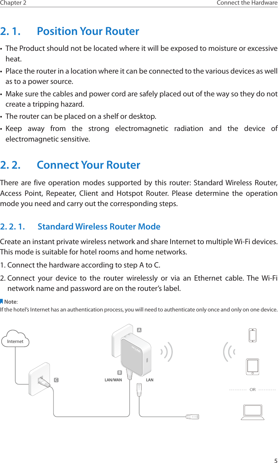 5Chapter 2 Connect the Hardware2. 1.  Position Your Router•  The Product should not be located where it will be exposed to moisture or excessive heat.•  Place the router in a location where it can be connected to the various devices as well as to a power source.•  Make sure the cables and power cord are safely placed out of the way so they do not create a tripping hazard.•  The router can be placed on a shelf or desktop.•  Keep away from the strong electromagnetic radiation and the device of electromagnetic sensitive.2. 2.  Connect Your RouterThere are five operation modes supported by this router: Standard Wireless Router, Access Point, Repeater, Client and Hotspot Router. Please determine the operation mode you need and carry out the corresponding steps.2. 2. 1.  Standard Wireless Router ModeCreate an instant private wireless network and share Internet to multiple Wi-Fi devices. This mode is suitable for hotel rooms and home networks.1. Connect the hardware according to step A to C.2. Connect your device to the router wirelessly or via an Ethernet cable. The Wi-Fi network name and password are on the router’s label.Note:If the hotel’s Internet has an authentication process, you will need to authenticate only once and only on one device.LAN/WANInternet300Mbps TL-WR810NBCALANOR